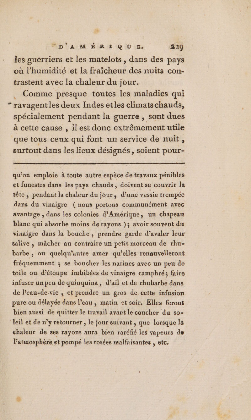3 “p’A M É RE Q U &amp;. 229 les guerriers et les matelots , dans des pays où l’humidité et la fraîcheur des nuits con- trastent avec la chaleur du jour. | Comme presque toutes les maladies qui “ ravagentles deux Indes etles climatschauds, spécialement pendant la guerre , sont dues à cette cause , il est donc extrêmement utile que tous ceux qui font un service de nuit , surtout dans les lieux désignés, soient pour- qu'on emploie à toute autre espèce de travaux pénibles et funestes dans les pays chauds, doivent se couvrir la tête, pendant la chaleur du jour, d’une vessie trempée dans du vinaigre (nous portons communément avec avantage , dans les colonies d'Amérique, un chapeau blanc qui absorbe moins de rayons ); avoir souvent du vinaigre dans la bouche , prendre garde d’avaler leur salive, mâcher au contraire un petit morceau de rhu- barbe , ou quelqu’autre amer qu’elles reneuvelleroné fréquemment ; se boucher les narines avec un peu de toile ou d’étoupe imbibées de vinaigre camphré; faire infuser un peu de quinquina, d’ail et de rhubarbe dans de l’eau-de-vie , et prendre un gros de cette infusion pure ou délayée dans l’eau, matin et soir, Elles feront bien aussi de quitter le travail avant le coucher du s0- ‘leil et de n’y retourner , le jour suivant , que lorsque la chaleur de ses rayons aura bien raréfié les vapeurs de Patmosphère et pompé les rosées malfaisantes , etc.