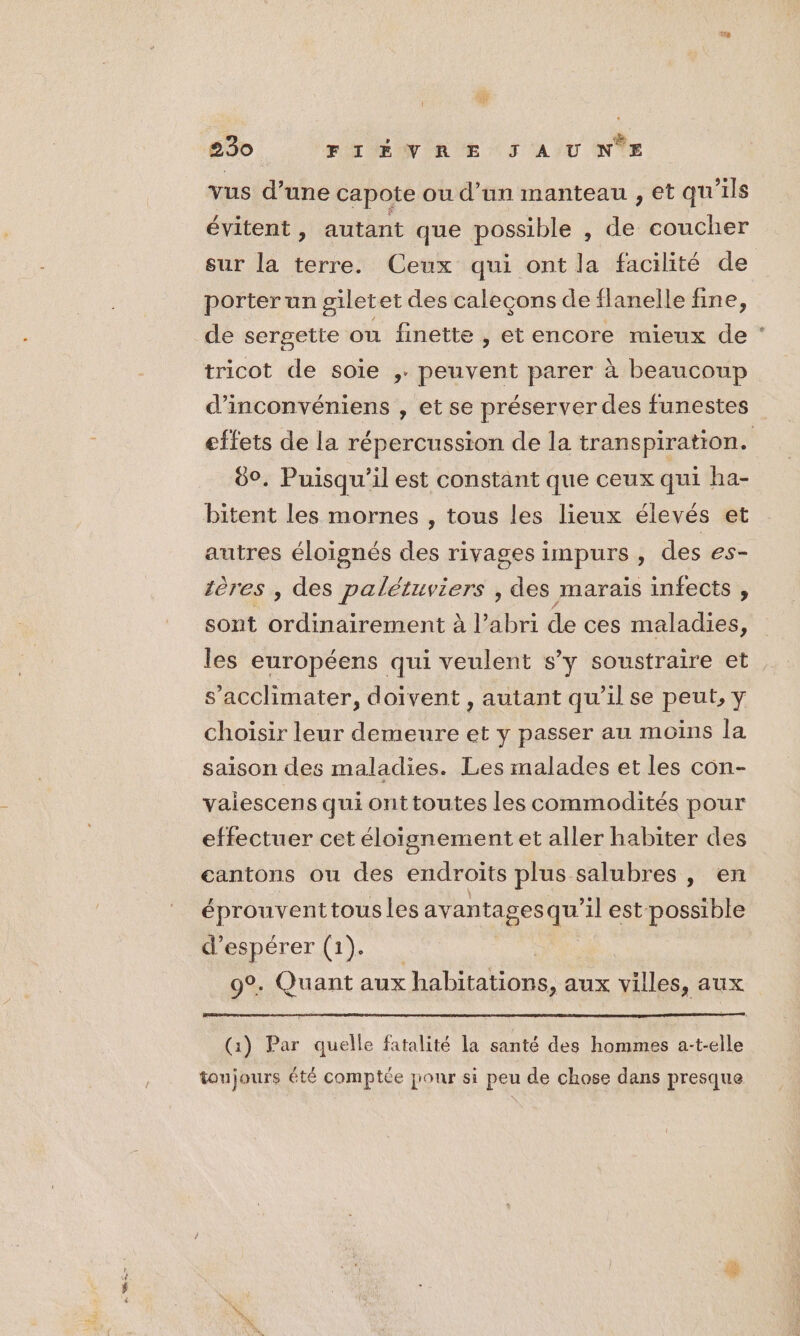 vus d’une capote ou d’un manteau , et qu'ils évitent, autant que possible , de coucher sur la terre. Ceux qui ont la facilité de porter un giletet des caleçons de flanelle fine, de sergette ou finette , etencore mieux de tricot de soie ,. peuvent parer à beaucoup d’'inconvéniens , et se préserver des funestes effets de la répercussion de la transpiration. 00. Puisqu’il est constant que ceux qui ha- bitent les mornes , tous les lieux élevés et autres éloignés des rivages impurs , des es- tères , des palétuviers , des marais infects , sont ordinairement à l'abri de ces maladies, les européens qui veulent s’y soustraire et s’acclimater, doivent , autant qu’il se peut, y choisir leur demeure et y passer au moins la saison des maladies. Les malades et les con- vaiescens qui ont toutes les commodités pour effectuer cet éloignement et aller habiter des cantons ou des endroits plus. salubres , en éprouventtousles avantages qe il est possible d'espérer (1). 9°. Quant aux habitations, aux villes, aux (1) Par quelle fatalité la santé des hommes a-t-elle toujours été comptée jour si peu de chose dans presque