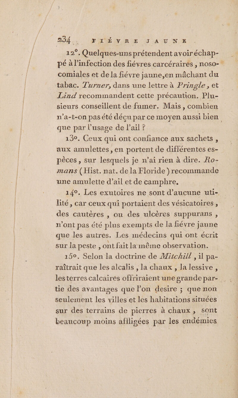 254 . FRÉNRE JAUNE 12°. Quelques-uns prétendent avoiréchap- pé à l'infection des fiévres carcéraires , noso- comiales et de la fiévre jaune,en mâchant du tabac. T urner, dans une lettre à Prinple , et Lind recommandent cette précaution. Plu- sieurs conseillent de fumer. Mais , combien n’a-t-on pas été déçu par ce moyen aussi bien que par l'usage de l'ail ? 130. Ceux qui ont confiance aux sachets s aux amulettes, en portent de difiérentes es- pèces, sur lesquels je n’ai rien à dire. Ro- mans (Hist. nat. de la Floride recommande une amulette d’ail et de camphre, 14°. Les exutoires ne sont d'aucune uti- _ lité, car ceux qui portaient des vésicatoires , des cautères , ou des ulcères suppurans , n’ont pas été plus exempts de la fiévre jaune que les autres. Les médecins qui ont écrit sur la peste, ont fait la même observation. 150. Selon la doctrine de Michal , il pa- raîtrait que les alcalis , la chaux , la lessive, lesterres calcaires offriraient une grandepar- tie des avantages que lon desire ; que non seulement les villes et les bit She situées sur des terrains de pierres à chaux , sont beaucoup moins afilisées par les endémies