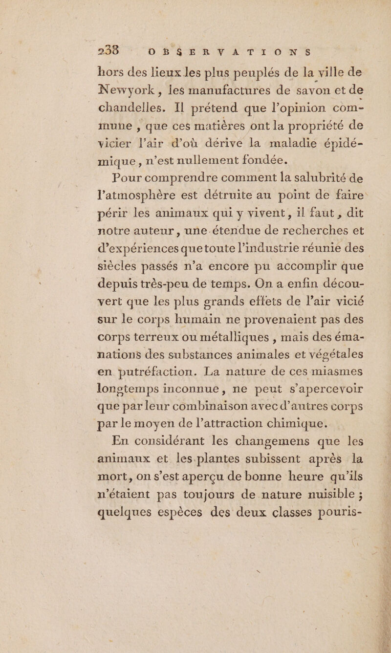 hors des lieux les plus peuplés de la ville de Newyork, les manufactures de savon et de chandelles. Il prétend que l’opinion com- nune , que ces matières ont la propriété de vicier l'air d’où dérive la maladie épidé- mique, n’est nullement fondée. Pour comprendre comment la salubrité de l’atmosphère est détruite au point de faire périr les animaux qui y vivent, il faut, dit notre auteur, une étendue de recherches et d'expériences que toute l’industrie réunie des siècles passés n’a encore pu accomplir que depuis très-peu de temps. On a enfin décou- vert que les plus grands effets de l’air vicié sur le corps humain ne provenaïent pas des corps terreux ou métalliques , mais des éma- nations des substances animales et végétales en putréfaction. La nature de ces miasmes lonstemps inconnue, ne peut s’apercevoir que par leur combinaison avec d’ autres Corps par le moyen de l'attraction chimique. En considérant les changemens que les animaux et les.plantes subissent après la mort, on s’est aperçu de bonne heure qu'ils n'étaient pas toujours de nature nuisible ; quelques espèces des deux classes pouris-