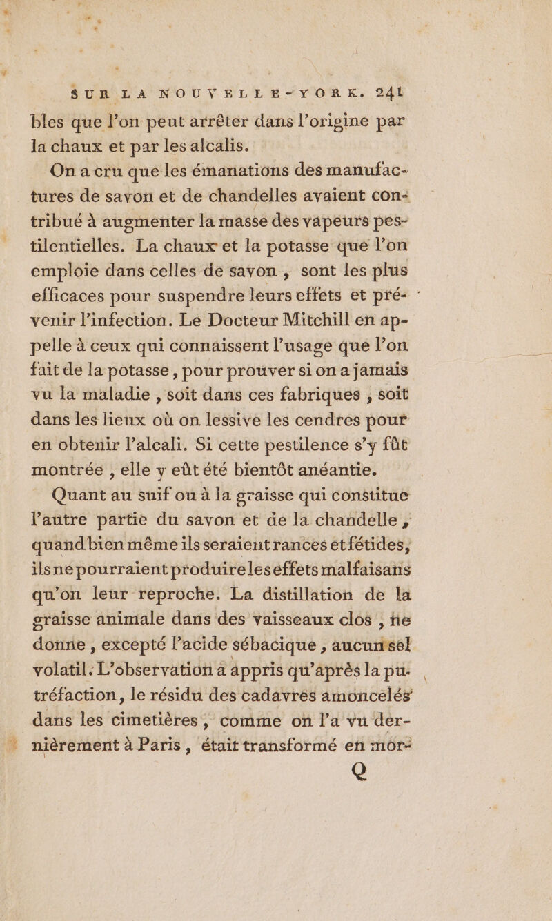 4 bles que lon peut arrêter dans l’origine par la chaux et par les alcalis. On a cru que les émanations des manufac- tribué à augmenter la masse des vapeurs pes- tilentielles. La chaux et la potasse que l’on emploie dans celles de savon ; sont les plus efficaces pour suspendre leurs effets et pré- : venir l'infection. Le Docteur Mitchill en ap- pelle à ceux qui connaissent l’usage que l’on fait de la potasse, pour prouver si on a jamais vu la maladie , soit dans ces fabriques ; soît dans les lieux où on lessive les cendres pout en obtenir l’alcali. Si cette pestilence s’y fût montrée , elle y eûtété bientôt anéantie. Quant au suif ou à la graisse qui constitue l’autre parte du savon et de la chandelle , quand'bien même ils seraient rances etfétides, ilsne pourraient produireleseffets malfaisans qu'on leur reproche. La distillation de la graisse animale dans des vaisseaux clos , ne donne , excepté l’acide sébacique , aucunisel volatil. L'observation à appris qu'après la pu. tréfaction, le résidu des cadavres amoncelés dans les cimetières, comme on l’a vu der- nièrement à Paris , était transformé en mor- Q