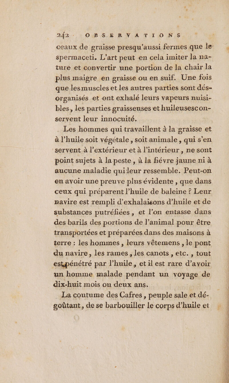 3242: : OB SE R NV A TION,S spermaceti. L’art peut en cela imiter la na- ture et convertir une portion de la chair la plus maigre en graisse ou en suif. Une fois que les muscles et les autres parties sont dés- organisés et ent exhalé leurs vapeurs nuisi- bles, les parties graisseuses et huileusescon- servent leur innocuité. Les hommes qui travaillent à la graisse et à l'huile soit végétale, soit animale , qui s'en ‘servent à l’extérieur et à l’intérieur, ne sont point sujets à la peste, à la fiévre jaune ni à aucune maladie quileur ressemble. Peut-on en avoir une preuve plusévidente , que dans ceux qui préparent l’huile de baleine ? Leur navire est rempli d’exhalaisons d’huile et de des barils des portions de l’animal pour être transportées et préparées dans des maisons à terre : les hommes , leurs vêtemens , le pont du navire, les rames, les canots , etc. , tout estpénétré par l'huile, et il est rare d’avoir un homme malade pendant un voyage de dix-huit mois ou deux ans. La coutume des Cafres , peuple sale et dé- goûtant, de se barbouiller le corps d’huile et