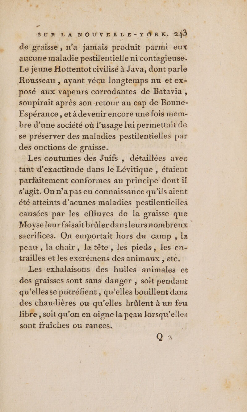 ss SUR LA NOUVELLE-YORK. 249 de graisse, n’a jamais produit parmi eux aucune maladie pestilentielle ni contagieuse. Le jeune Hottentot civilisé à Java, dont parle Rousseau , Ayant vécu longtemps nu et ex- posé aux vapeurs corrodantes de Batavia , soupirait après son retour au cap de Bonne- Espérance, et à devenir encore une fois mem- _bre d’une société où l'usage lui permettait de se préserver des maladies pestilentielles par des onctions de graisse. | _ Les coutumes des Juifs , détaillées avec _tant d’exactitude dans le Lévitique , étaient parfaitement conformes au principe dont il s’agit. On n’a pas eu connaissance qu’ils aient été atteints d’acunes maladies pestilentielles causées par les effluves de la graisse que Moyse leur faisait brûler dans leursnombreux sacrifices. On emportaït hors du camp , la peau , la chair , la tête , les pieds, les en- trailles et les excrémens des animaux , etc. Les exhalaisons des huiles animales et . des graisses sont sans danger , soit pendant qu’elles se putréfent , qu’elles bouillent dans des chaudières ou qu’elles brûlent à un feu libre, soit qu’on en oigne la peau lorsqu'elles _ sont fraîches ou rances. Q :