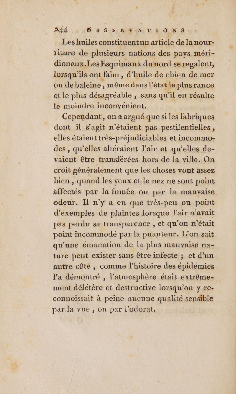 Leshuilesconstituentun article de lanour- riture de plusieurs nations des pays. méri- dionaux.Les Esq uimaux du nord se régalent, lorsqu'ils ont faim , d'huile de chien de mer ou de baleine , même dans l’état le plus rance et le plus désagréable , sans qu'il en résulte le moindre inconvénient. | Cependant, on a argué que si les fabriques dont il s’agit n'étaient pas pestilentielles, elles étaient très-préjudiciables et incommo- des , qu’elles altéraient l'air et qu’elles de- vaient être transférées. hors de la ville. On croit généralement que les choses vont assez bien , quand les yeux et le nez ne sont point affectés par la fumée ou par la mauvaise odeur. Il n’y a en que très-peu ou point d'exemples de plaintes lorsque l’air n'avait pas perdu sa transparence , et qu'on n’était point incommodé par la puanteur. L’on sait qu'une émanation de la plus mauvaise na- ture peut exister sans être infecte ; et d’un autre côté , comme l’histoire des épidémies l’a démontré , l'atmosphère était extrême- ment délétère et destructive lorsqu'on y re- connoissait à peine aucune qualité sensible par la vue , ou par l’odorai,