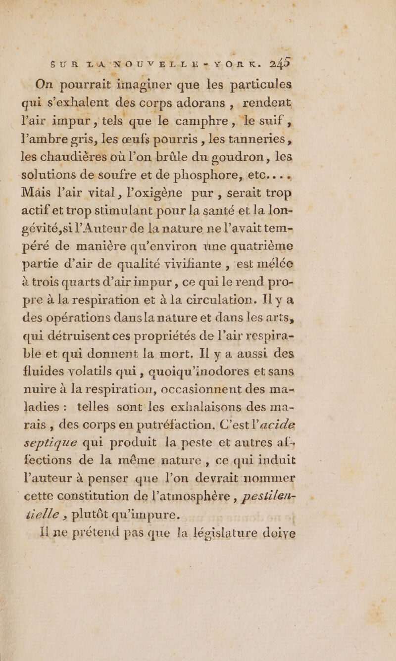 On pourrait imaginer que les particules qui s’exhalent des corps adorans , rendent l'air impur , tels que le camphre , le suif , l’ambre gris, les œufs pourris , les tanneries , les chaudières où l’ on brüle du goudron, les solutions de soufre et de nu ce CEC, «à Mais l'air vital, l’oxigène pur , serait trop actif et trop stimulant pour la santé et la lon- gévité,si l’Auteur de la nature ne l'avait tem- péré de manière qu'environ une quatrième partie d’air de qualité vivifiante , est mélée à trois quarts d’airimpur , ce qui le rend pro- pre à la respiration et à la circulation. Il y a des opérations dansla nature et dans les arts, qui détruisent ces propriétés de l'air respira- ble et qui donnent la mort, Il y a aussi des fluides volatils qui , qauoiqu'inodores et sans nuire à la respiration, occasionnent des ma- ladies : telles sont les exhalaisons des ma- rais , des corps en putréfaction, C’est l'acide septique qui produit la peste et autres af: fections de la même nature, ce qui induit l’auteur à penser que l’on devrait nommer cette constitution de l’atmosphère, pestilen- elle , plutôt qu'impure. H ne prétend pas que la législature doi