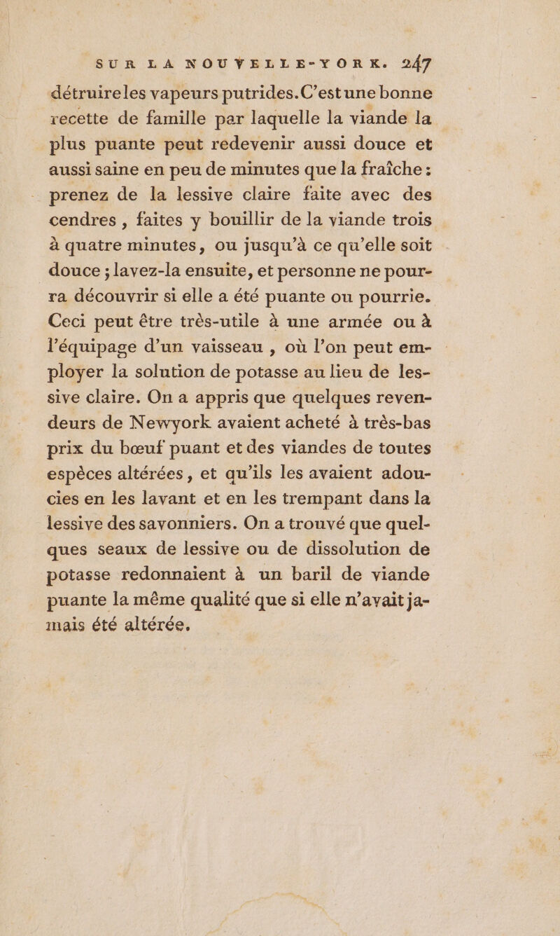 détruireles vapeurs putrides.C’estune bonne recette de famille par laquelle la viande la plus puante peut redevenir aussi douce et aussi saine en peu de minutes que la fraîche : prenez de la lessive claire faite avec des cendres , faites y bouillir de la viande trois à quatre minutes, ou jusqu’à ce qu’elle soit douce ; lavez-la ensuite, et personne ne pour- ra découvrir si elle a été puante ou pourrie. Ceci peut être très-utile à une armée ou à l'équipage d’un vaisseau , où l’on peut em- ployer la solution de potasse au lieu de les- sive claire. On a appris que quelques reven- deurs de Newyork avaient acheté à très-bas prix du bœuf puant et des viandes de toutes espèces altérées, et qu'ils les avaient adou- cies en les lavant et en les trempant dans la lessive des savonniers. On a trouvé que quel- ques seaux de lessive ou de dissolution de potasse redonnaient à un baril de viande puante la même qualité que si elle n'avait ja- inais été altérée,
