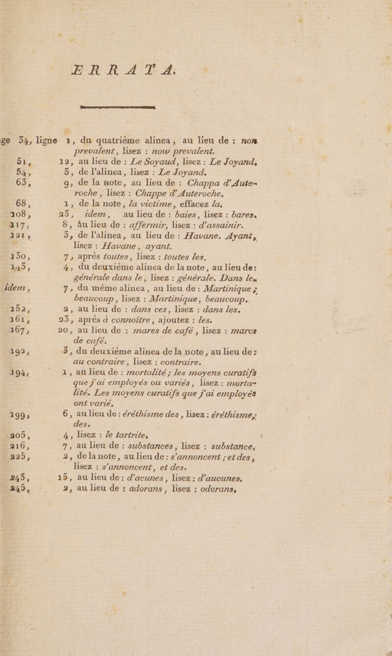 ERR AT A. bi, 54, 68, 108, A17, 121; #430, 145, idem , 152, 161, 2167, prevalent, lisez : now prevalent. 12, au lieu de : Ze Soyaud, lisez : Le Joyand, 3, de l’alinea, lisez : Le Joyand, 9, de la note, au lieu de : Chappa d’Aute- roche , lisez : Chappe d’Auteroche, 1, de la note, /a victime, effacez la. 8, àu lieu de : affermmir, lisez : d’assainir. 3, de l'alinea, au lieu de : Havane. Ayant, lisez : Havane, ayant. 7 , après foutes, lisez : {outes Les. 4, du deuxième alinea de la note, au lieu de: générale dans le, lisez : générale. Dans les 7; du même alinea, au lieu de : Martinique ; beaucoup, lisez : Martinique, beaucoup. 23, au lieu de : dans ces, lisez : dans les. de café. 3, du deuxième alinea dela note, au lieu de: au contratre , lisez : contraire. 1, au lieu de : mnortalité ; les moyens curatifs que j'ai employés ou variés, lisez : morta- lité. Les moyens curatifs que j'ai employés ont varié. 6, au lieu de: éréthisme des , lisez : éréthisme,, des, 4, lisez : le tartrite, 7, au lieu de : substances , lisez : substance. 2, delà note, au lieu de: s’annoncent ; et des, _ lisez : s’annoncent, et des. 2, au lieu de : adorans, lisez : odorans,