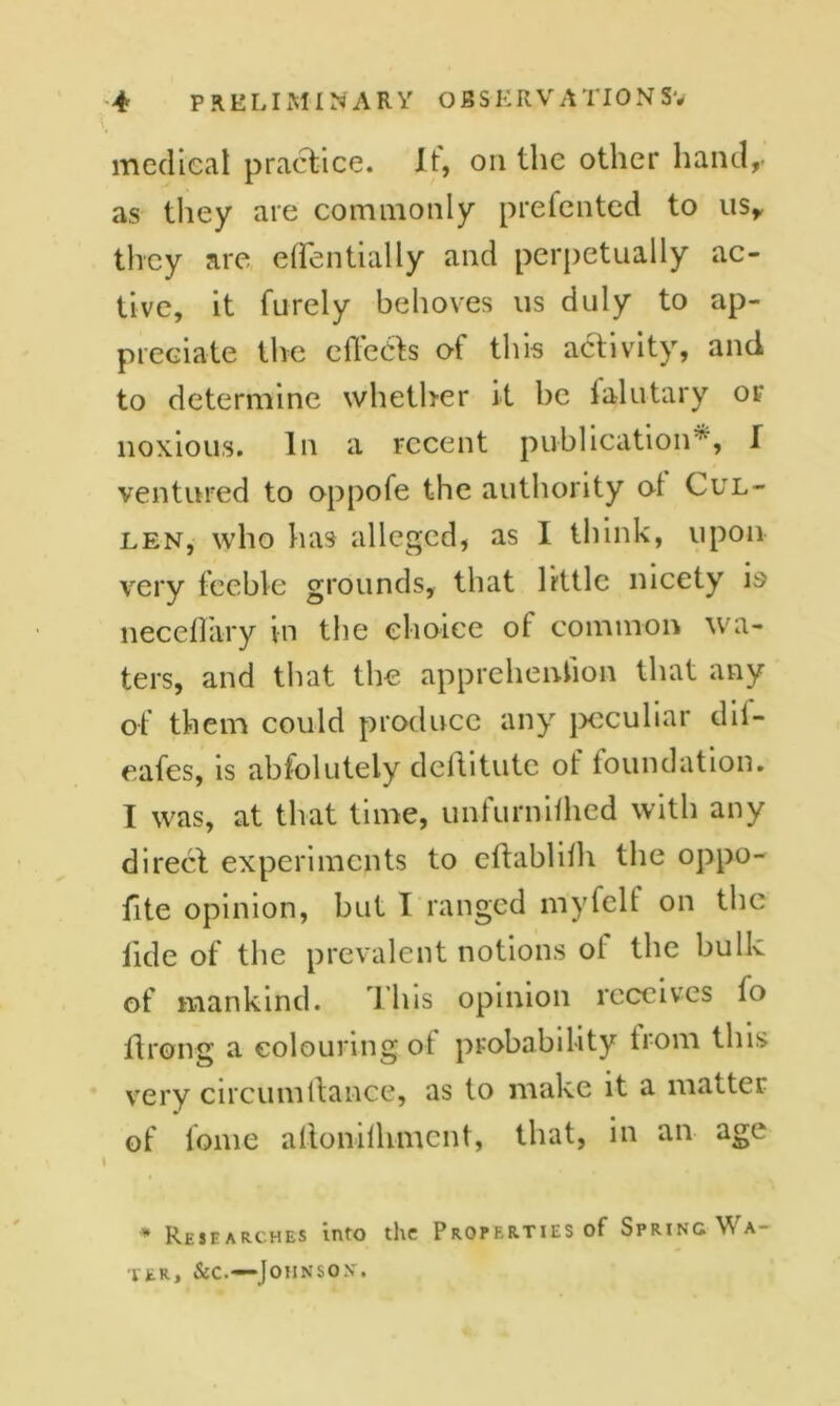 medical practice. I t, on the other hand,- as they are commonly presented to us, they are effentially and perpetually ac- tive, it furely behoves us duly to ap- preciate the effects of this activity, and to determine whether it he ialutary or noxious. In a recent publication5*, I ventured to oppofe the authority ol Cul- len, who has alleged, as I think, upon very feeble grounds, that little nicety is neceffary in the choice of common wa- ters, and that the apprehenhon that any of them could produce any peculiar dii- eafes, is absolutely deffitute of foundation. I was, at that time, unfurnifhed with any direct experiments to eftablilh the oppo- fite opinion, but I ranged myfelt on the Tide of the prevalent notions ot the bulk of mankind. This opinion receives fo llrong a colouring ot probability from this very circumltance, as to make it a matter of lome allonilhmcnt, that, in an age I * Researches into the Properties of Spring Wa- ter, &c.—Johnson.