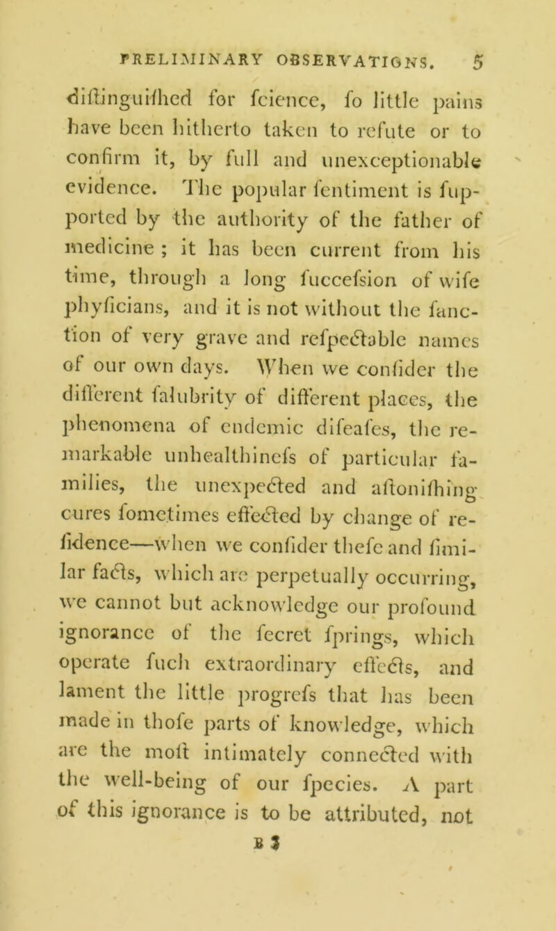 diftinguifhed for fcience, fo little pains have been hitherto taken to refute or to confirm it, by full and unexceptionable evidence. The popular fentiment is fup- ported by the authority of the father of medicine ; it has been current from his time, through a long fuccefsion of wife phyficians, and it is not without the func- tion of very grave and refpedtable names of our own days. When we consider the different falubrity of different places, the phenomena of endemic difeafes, the re- markable unhealthinefs of particular fa- milies, the unexpected and aftonifhing cures fometimes effected by change of re- fidence—when we confider thefe and fimi- lar facds, which are perpetually occurring, we cannot but acknowledge our profound ignorance of the fecret fprings, which operate fuch extraordinary effcCts, and lament the little progrefs that has been made in thofe parts ot knowledge, which are the molt intimately connected with the well-being of our fpecies. A part of this ignorance is to be attributed, not b 3