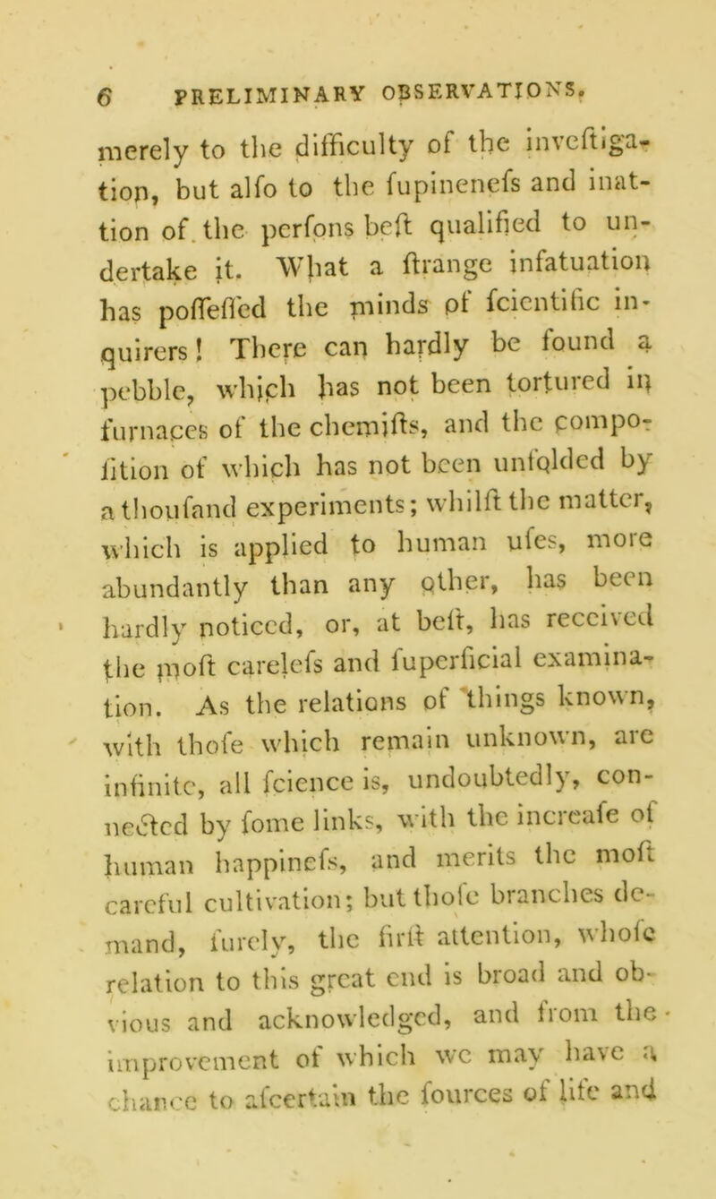 merely to the difficulty ot the mveftiga- tion, but alfo to the fupinenefs and mat- tion of the pcrfons heft qualified to un- dertake it. Wjiat a ft range infatuation has pofteffcd the minds pt fcicntihc in- quirers ! There can hardly be found ci pebble, which has not been tortured in furnaces ot the chemifts, Rnd the* compo- fttion of which has not been unfolded by athoufand experiments; wliillt the matter, which is applied to human uies, moie abundantly than any other, has bee n hardly noticed, or, at belt, has received the rnoft carelefs and lupcificial examina- tion. As the relations ot things known, with thofe which remain unknown, are infinite, all fcicnce is, undoubtedly, con- nected by fome links, with the increafe of human happinets, and merits the moft careful cultivation; but thole branches de- mand, finely, the firft attention, whole relation to this great end is broad and ob- vious and acknowledged, and from the • improvement of which wc may have a chance to afeeriain the fources of life and