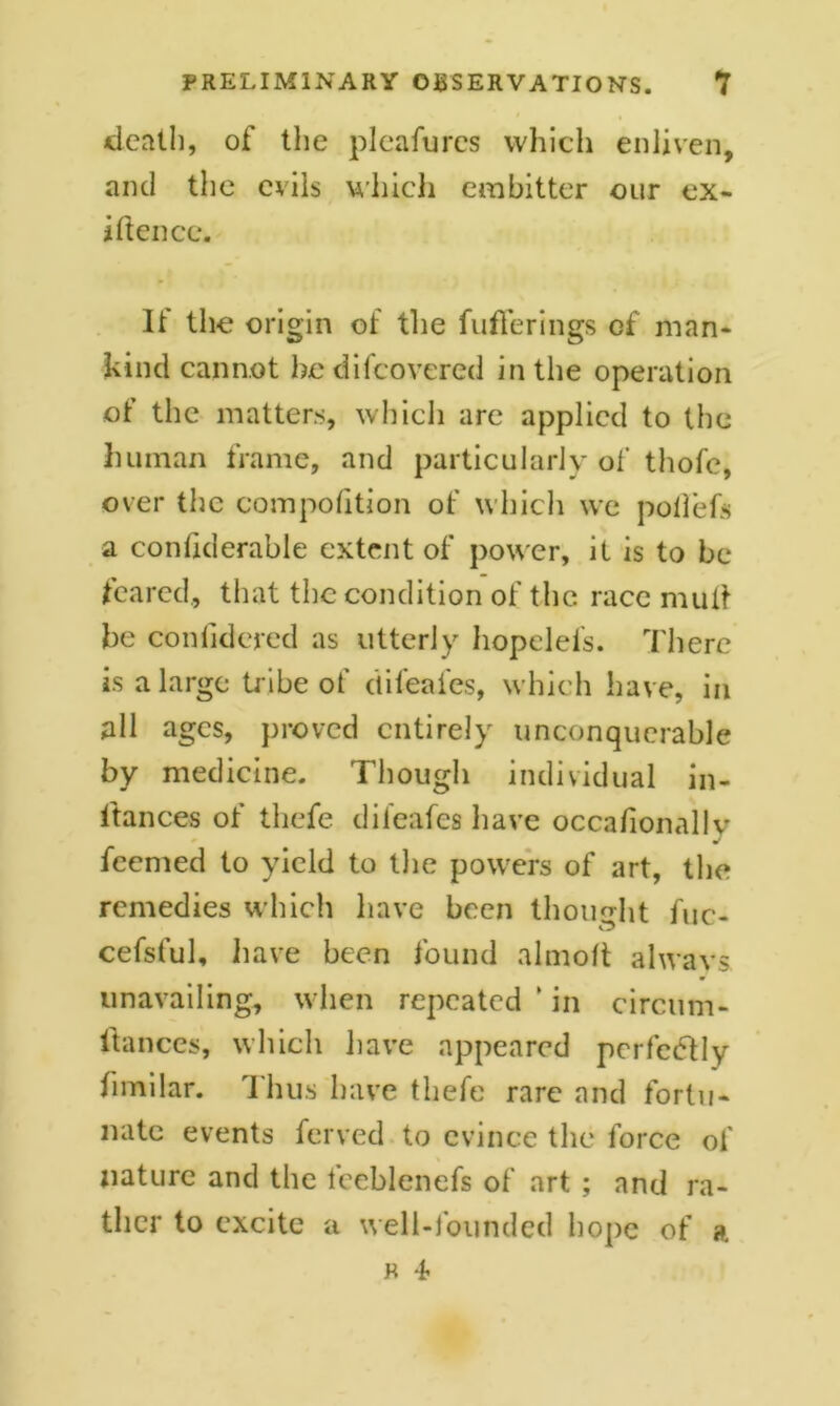 death, of the pleafurcs which enliven, and the evils which embitter our ex- istence. It the origin of the Sufferings of man- kind cannot hedifeovered in the operation of the matters, which are applied to the human frame, and particularly of thofc, over the composition of which we poilefs a considerable extent of power, it is to be feared., that the condition of the race mult be conlidered as utterly hopelefs. There is a large tribe of difeafes, which have, in all ages, proved entirely unconquerable by medicine. Though individual in- stances of tliefe difeafes have occasionally feemed to yield to the powers of art, the remedies which have been thought fuc- cefsful, have been Sound almost always unavailing, when repeated ’ in circum- stances, which have appeared perfectly Similar. Thus have tliefe rare and fortu- nate events Served to evince the force of nature and the feeblenefs of art ; and ra- ther to excite a well-founded hope of a r 4-