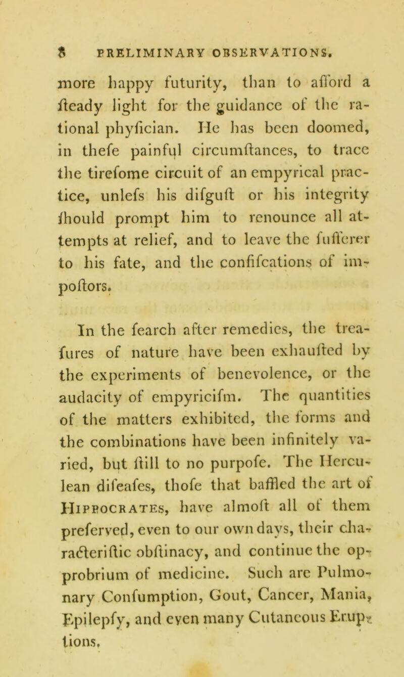 more happy futurity, than to afford a deady light for the guidance of the ra- tional phyfician. He lias been doomed, in thefe painful circumftances, to trace the tirefome circuit of an empyrical prac- tice, unlefs his difgult or his integrity ihould prompt him to renounce all at- tempts at relief, and to leave the fufferer to his fate, and the confifcations of im- poftors. In the fearch after remedies, the trea- fures of nature have been exhaufted by the experiments of benevolence, or the audacity of empyricifm. The quantities of the matters exhibited, the forms and the combinations have been infinitely va- ried, but ilill to no purpofe. The Hercu- lean dileafes, thofe that baffled the art of Hippocrates, have almoft all ot them preferved, even to our own days, their cha-r raderiffic obffinacy, and continue the op- probrium of medicine. Such arc Pulmo- nary Confumption, Gout, Cancer, Mania, Epilepfy, and eyen many Cutaneous Er.up* lions,