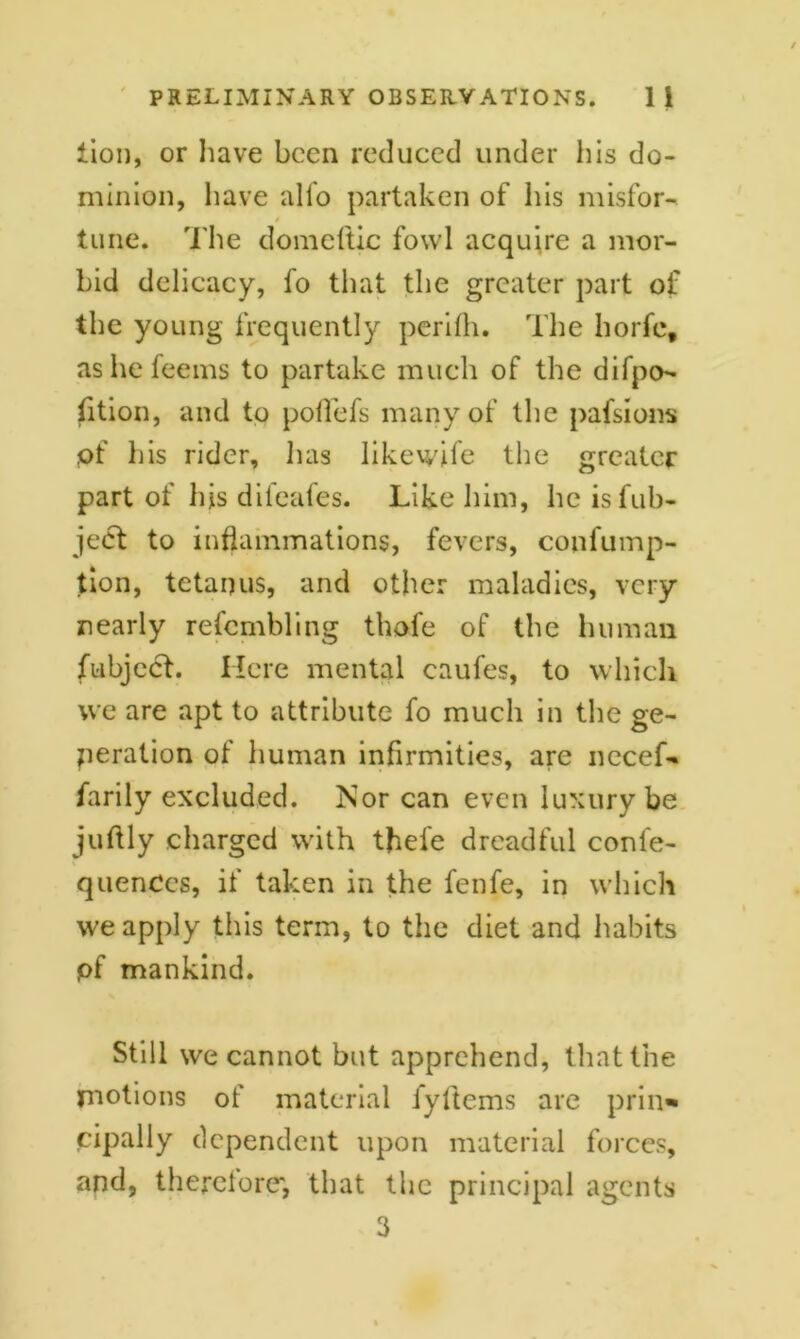 lion, or have been reduced under his do- minion, have alfo partaken of his misfor- 4 tune. The domeftic fowl acquire a mor- bid delicacy, fo that the greater part of the young frequently perifh. The horfc, ashefeems to partake much of the difpo- fition, and to poffefs many of the pafsions of his rider, has likewife the greater part of his difeafes. Like him, he islub- je<5t to inflammations, fevers, confump- tion, tetanus, and other maladies, very nearly refcmbling thofe of the human fubject. Here mental caufes, to which we are apt to attribute fo much in the ge- neration of human infirmities, are necef- farily excluded. Nor can even luxury be juftly charged with tjiefe dreadful confe- quences, if taken in the fenfe, in which we apply this term, to the diet and habits pf mankind. Still we cannot but apprehend, that the motions of material fyftems are prin* cipally dependent upon material forces, and, therefore', that the principal agents 3