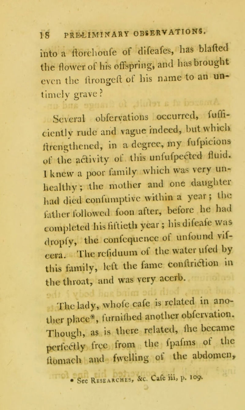 into a florehoufe of difeafes, lias blafted the flower of his offspring, and has brought even the ftrongefl of his name to an un- timely grave? Several obfervations occurred, Effi- ciently rude and vague indeed, but which ^lengthened, in a degree, my fufpicions of the activity of this unfufpectcd fluid. 1 knew a poor family which was very un- healthy; the mother and one daughter had died confumptive within a year; the father followed foon after, before lie had completed his fiftieth year; his difeafe was dropfy, the confcquencc ot un found vif- cera. The reiiduum of the water ufed by this family, left the fame conftridtion m the throat, and was very acerb. 4 % « The lady, wliofe cafe is related in ano- ther place*, 1 urn if bed another obfcrvation. Though, as is there related, ihe became perfectly free from the ipafins ot the ttomach and fwelling of the abdomen. • Sec Researches, &c. Cafe nl, p. 109.