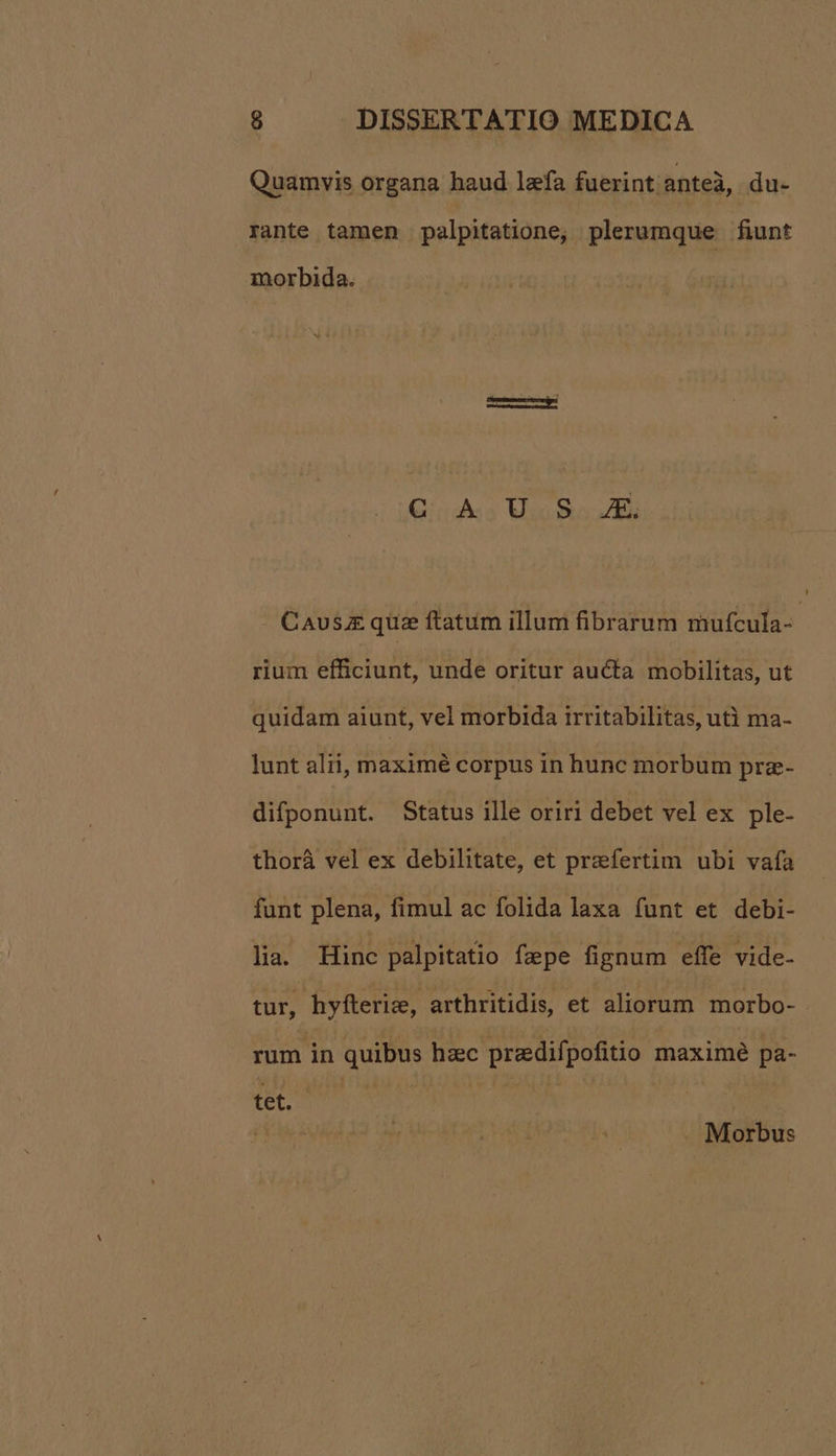 Quamvis organa haud lefa fuerint anteà, du- rante tamen palpitatione; plerumque fiunt morbida. C A US AX. | Caus.£ quz ftatum illum fibrarum mufcula-- rium efficiunt, unde oritur aucta mobilitas, ut quidam aiunt, vel morbida irritabilitas, utà ma- lunt alii, maximé corpus ih hunc morbum prz- difponunt. Status ille oriri debet vel ex ple- thorá vel ex debilitate, et praefertim ubi vafa funt plena, fimul ac folida laxa funt et debi- lia. Hinc palpitatio fzpe fignum effe vide- tur, hyfterize, arthritidis, et aliorum morbo- rum in quibus hzc preedifpofitio maximé pa- (uc AMT DEM | | Morbus