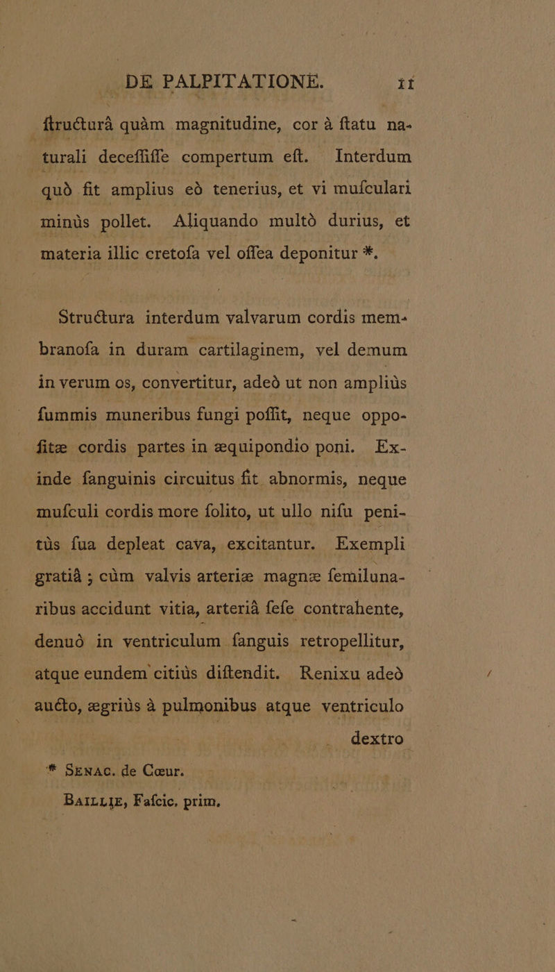 flructurà quàm magnitudine, cor à ftatu na- | turali deceffüffe compertum eft. Interdum quà fit amplius eó tenerius, et vi mufculari minüs pollet. Aliquando multó durius, et materia illic cretofa vel offea deponitur *. Stru&ura interdum valvarum cordis mem- branofa in duram cartilaginem, vel demum in verum os, convertitur, adeó ut non ampliüs fummis muneribus fungi poffit, neque oppo- fit: cordis partes in zquipondio poni. Ex- inde fanguinis circuitus fit abnormis, neque muículi cordis more folito, ut ullo nifu peni- tüs fua depleat cava, excitantur. Exempli gratià ; cüm valvis arterie magna femiluna- ribus accidunt vitia, arterià fefe contrahente, denuó in ventriculum fanguis retropellitur, atque eundem citiüs diftendit. Renixu adeó aucto, egriüs à pulmonibus atque ventriculo | dextro * SENAC. de Coeur. BaA1LLIE, Faícic, prim,