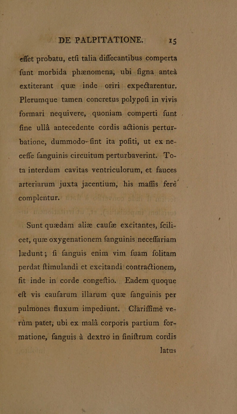 | effet probatu, etfi talia diffecantibus comperta funt morbida phanomena, ubi figna anteà extiterant qua inde oriri; expectarentur. Plerumque tamen concretus polypofi in vivis formari nequivere, quoniam. comperti funt . fine ullà antecedente cordis actionis pertur- batione, dummodo-fint ita pofiti, ut ex ne- ceffe fanguinis circuitum perturbaverint. 'To- ta interdum cavitas ventriculorum, et fauces arteriarum juxta jacentium, his maffis feré' complentur. Sunt quedam aliz caufe excitantes, fcili- cet, quze oxygenationem fanguinis neceffariam laedunt; fi fanguis enim vim fuam fólitam perdat ftimulandi et excitandi: contractionem, fit inde in corde congeftio. Eadem quoque eft vis caufarum illarum qus fanguinis per pulmones fluxum impediunt. |Clariffimé ve- rüm patet; ubi ex malà corporis partium for- matione, fanguis à dextro in finiftrum cordis latus