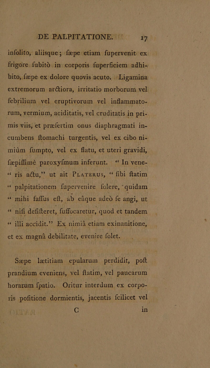 infolito, aliisque; ízpe etiam fupervenit ex frigore fubitó in corporis fuperficiem. adhi- bito, faepe ex dolore quovis acuto. | Ligamina extremorum arctiora, irritatio morbornm vel febrilium vel eruptivorum vel inflammato- rum, vermium, aciditatis, vel cruditatis in pri- mis vilis, et praelertim onus diaphragmati in- cumbens ftomachi turgentis, vel ex cibo ni- miüm ífumpto, vel ex flatu, et uteri gravidi, faepiffimé paroxyfmum inferunt. « In vene- 6c pua adu, ut ait PrATERUs, ** fibi ftatim x palpitationem fapervenire folere, quidam *' mihi faffus eft, ab eáque adeo fe angi, ut * nifi defifteret, füffocaretur, quod et tandem * illi accidit. Ex nimià etiam exinanitione, . et ex magnà debilitate, evenire folet. Saepe latitiam epularum perdidit, poft prandium eveniens, vel flatim, vel paucarum horarum fpatio. Oritur interdum ex corpo- ris pofitione dormientis, jacentis ícilicet vel. C in