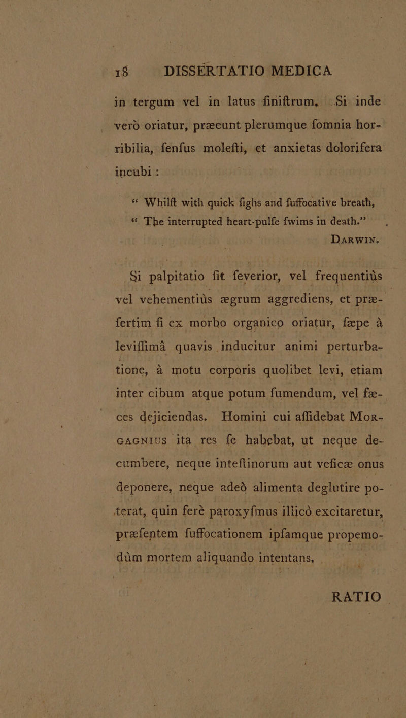 in tergum vel in latus finiftrum, Si inde vero oriatur, praeeunt plerumque fomnia hor- ribilia, fenfus molefti, et anxietas dolorifera incubi : * Whilft with quick fighs and fuffocative breath, * 'T'he interrupted heart-pulfe fwims in death. DanwiN. Si palpitatio fit feverior, vel frequentiüs vel vehementiüs egrum aggrediens, et prae-- fertim fi ex morbo organico oriatur, fzpe à leviffimà quavis inducitur animi perturba- tione, à motu corporis quolibet levi, etiam inter cibum atque potum fumendum, vel fze-. ces dejiciendas.— Homini cui affidebat Mon- GAGNIUS ita res fe habebat, ut neque de- cumbere, neque inteftinorum aut veficae onus deponere, neque adeó alimenta deglutire po- terat, quin feré paroxy mus illicó excitaretur, prafentem fuffocationem ipfamque propemo- düm mortem aliquando intentans, | B RATIO