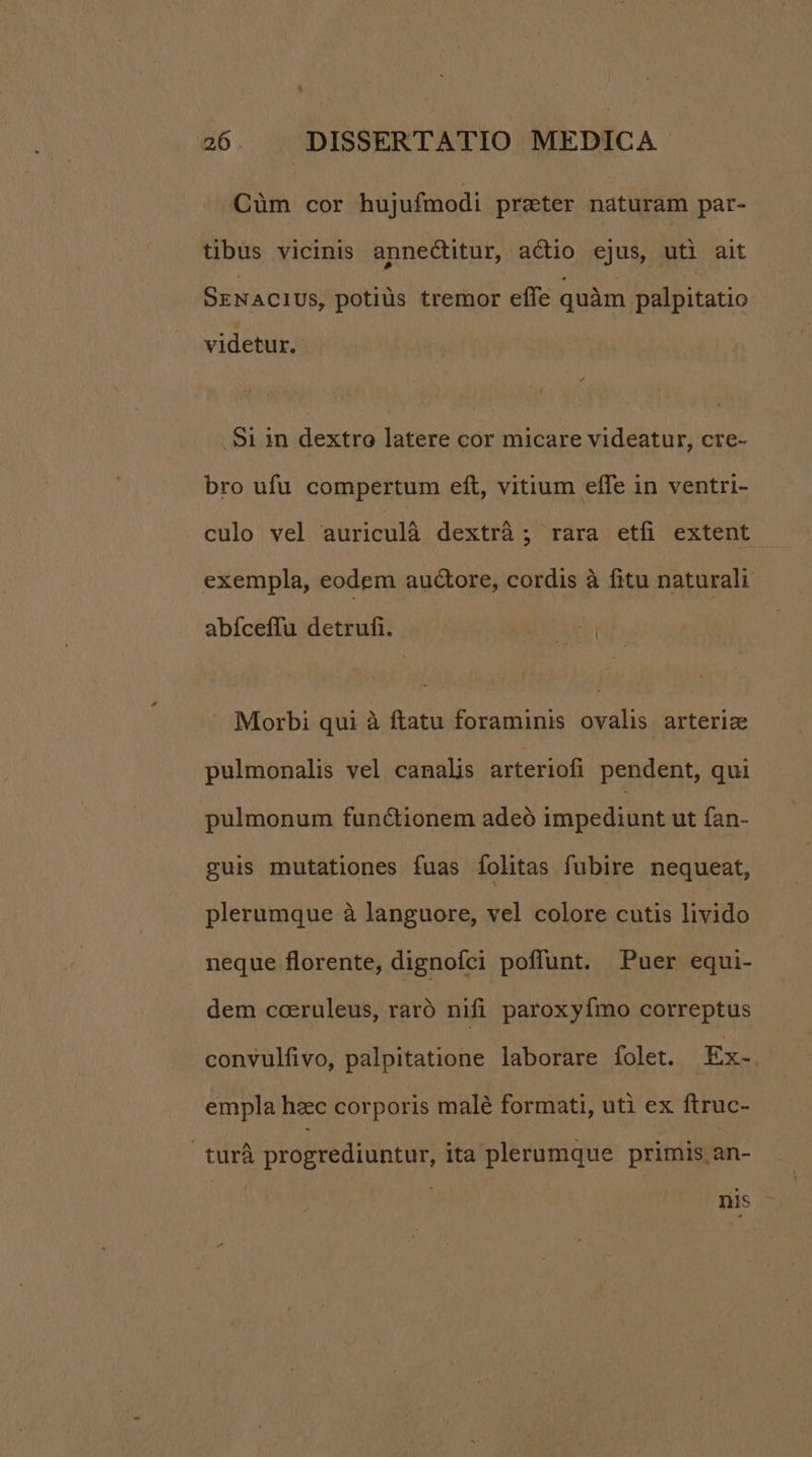 N à 26 DISSERTATIO MEDICA. Cüm cor hujufmodi prater naturam par- tibus vicinis annectitur, actio ejus, uti ait SENACIUS, potiüs tremor effe quàm palpitatio videtur. . Si in dextro latere cor micare videatur, cre- bro ufu compertum eft, vitium effe in ventri- culo vel auriculà dextrà ; rara etfi extent exempla, eodem auctore, cordis à fitu naturali abíceffu detrufi. Mod Morbi qui à ftatu foraminis ovalis arteriz pulmonalis vel canalis arteriofi pendent, qui pulmonum functionem adeó impediunt ut fan- guis mutationes fuas folitas fubire nequeat, plerumque à languore, vel colore cutis livido neque florente, dignofci poflunt. Puer equi- dem coeruleus, raró nifi paroxyfmo correptus convulfivo, palpitatione laborare folet. Ex-. empla hzc corporis malé formati, uti ex ftruc- turà progrediuntur, ita plerumque primis an- nis
