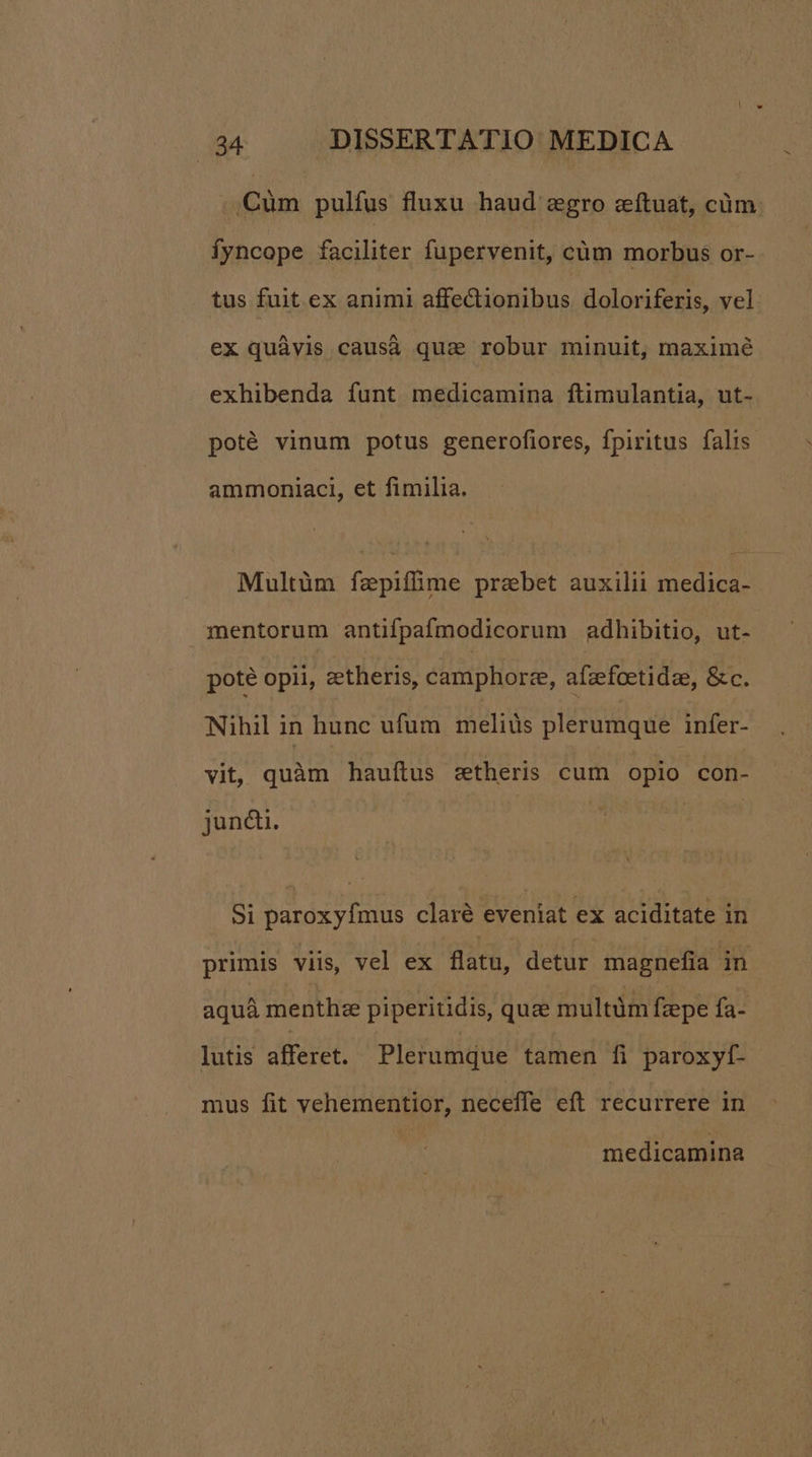 .,Cüm pulfus fluxu haud egro zítuat, cüm Ífyncope faciliter fupervenit, cüm morbus or- tus fuit ex animi affectionibus doloriferis, vel ex quàvis causá qua robur minuit, maximé exhibenda funt medicamina ftimulantia, ut- poté vinum potus generofiores, fpiritus falis ammoniaci, et fimilia. Multüm fzpiffime przbet auxilii medica- mentorum antifpafmodicorum adhibitio, ut- pote opii, zetheris, camphorze, afzfeetidae, &c. Nihil in hunc ufum meliüs plerumque infer- vit, quàm hauítus s&theris cum opio con- juncdi. Si paroxyfmus claré eveniat ex aciditate in aquá menthze piperitidis, quee multüm fzepe fa- lutis afferet. Plerumque tamen fi paroxyf- mus fit vehementior, neceffe eft recurrere in medicamina