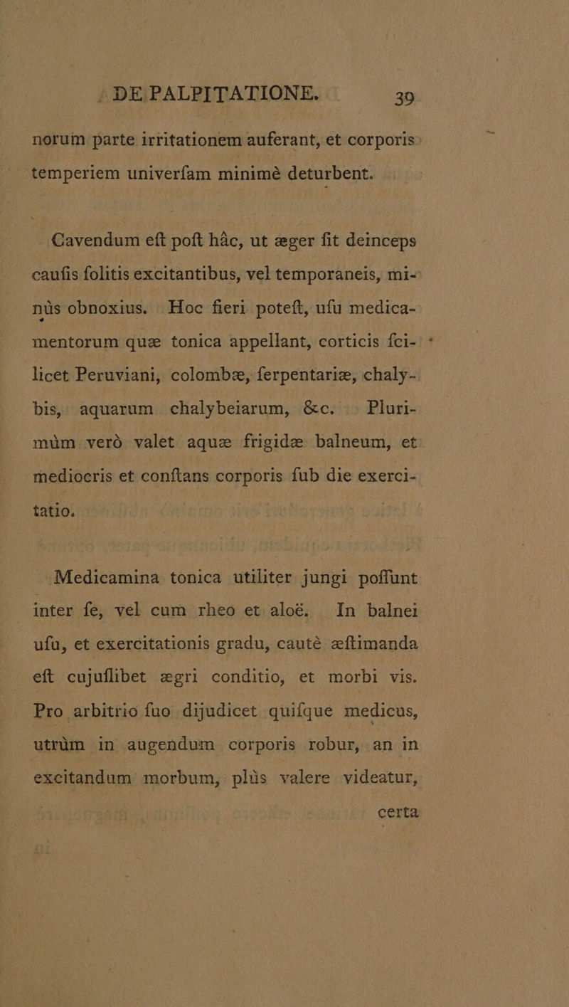 norum parte irritationem auferant, et corporis temperiem univerfam minimé deturbent. Cavendum eft poft hàc, ut :ger fit deinceps caufis folitis excitantibus, vel temporaneis, mi-- nüs obnoxius. Hoc fieri poteft, ufu medica-- mentorum qua tonica appellant, corticis fci- licet Peruviani, colombz, ferpentariz, chaly- bis, aquarum chalybeiarum, &c. .. Pluri- müm veró valet aque frigide balneum, et mediocris et conftans corporis fub die exerci- tatio. Medicamina tonica utiliter jungi poffunt inter fe, vel cum rheo et aloé. In balnei ufu, et exercitationis gradu, cauté sftimanda eft cujuflibet &gri conditio, et morbi vis. Pro arbitrio fuo dijudicet quifque medicus, utrüm in augendum corporis robur, an in excitandum morbum, plàüs valere videatur, certa