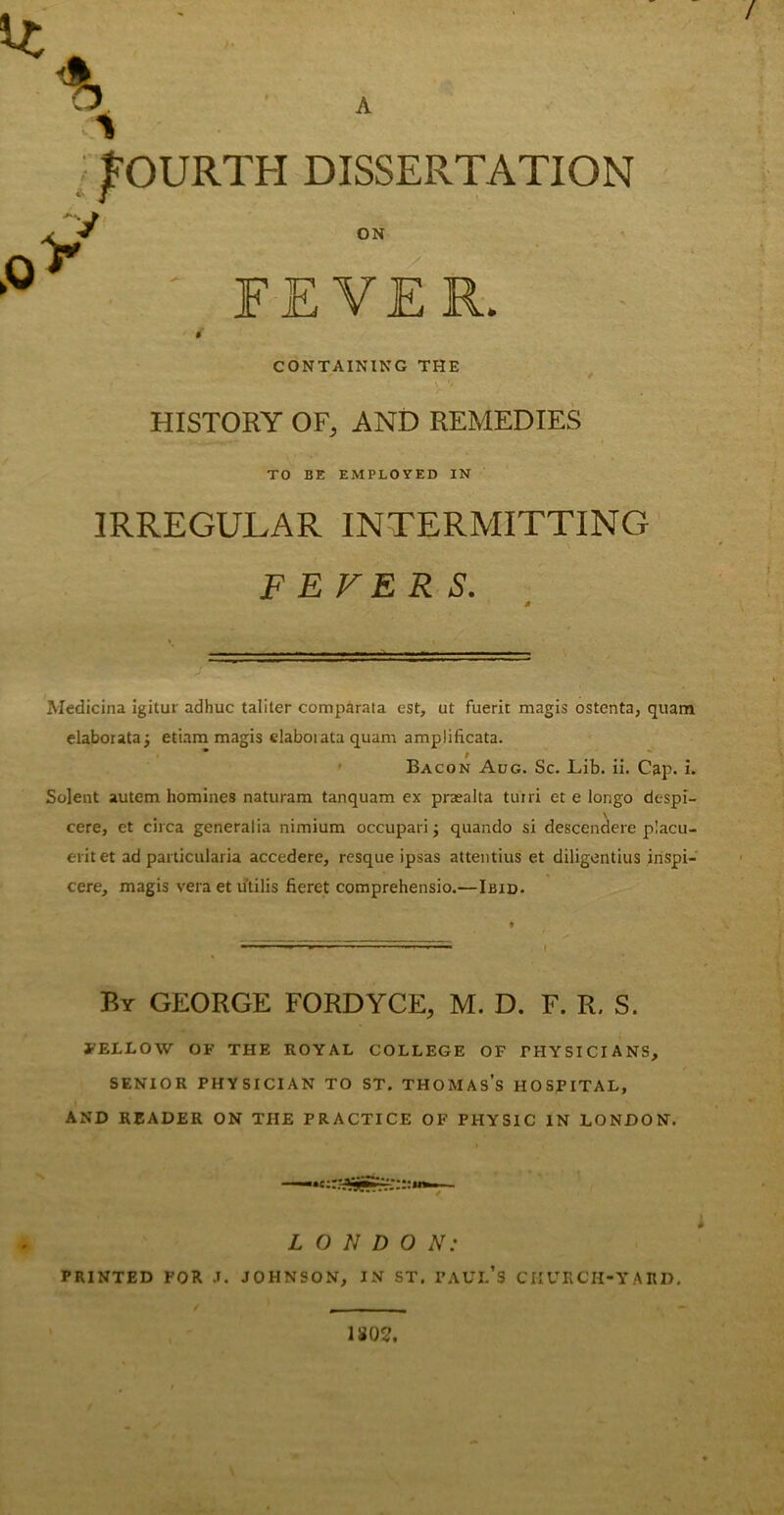 / % * fOURTH DISSERTATION ON FEVER. CONTAINING THE HISTORY OF, AND REMEDIES TO BE EMPLOYED IN IRREGULAR INTERMITTING FEVERS. Aledicina igitur adhuc taliter comparata est, at fuerit magis ostenta, quam elaborataj etiam magis elaboi ata quam amplificata. Bacon Aug. Sc. Lib. ii. Cap. i. Solent autem homines naturam tanquam ex praealta tuiri et e longo despi- cere, et circa generalia nimium occupari j quando si descendere p!acu- erit et ad particularia accedere, resque ipsas attentius et diligentius inspi- cere, magis veraetu'tilis fieret comprehensio.—Ibid. By GEORGE FORDYCE, M. D. F. R. S. FELLOW OF THE ROYAL COLLEGE OF PHYSICIANS, SENIOR PHYSICIAN TO ST. THOMAS’S HOSPITAL, AND READER ON THE PRACTICE OF PHYSIC IN LONDON. L O N D 0 N: PRINTED FOR J. JOHNSON, IN ST. PAUL’S CHURCH-YARD. 180?.