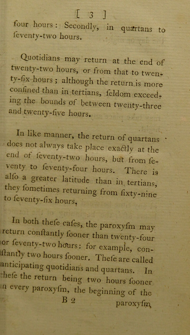 four hours: Secondly, in quartans to feventy-two hours. Quotidians may return at the end of twenty-two hours, or from that to twen- ty-lix hours ; although the return.is more confined than in tertians, feldom exceed- ing the bounds of between twenty-three and twenty-five hours. In like manner, the return of quartans • does not always take place exadly at the end of feventy-two hours, but from fe- \cnty to feventy-four hours. There is alfo a greater latitude than in tertians, e> ometimes returning from fixty-nine to 1 eventy-fix hours. t In both thefe cafes, the paroxyfm may return conftantly fooner than twenty-four or feventy-two hours: for example,' con- stantly two hours fooner. Thefe are called anticipating quotidians and quartans. In ' 6 6 t e return being two hours fooner n eVei'y P*toxy{h1, the beginning of the ® 2 paroxyfm,