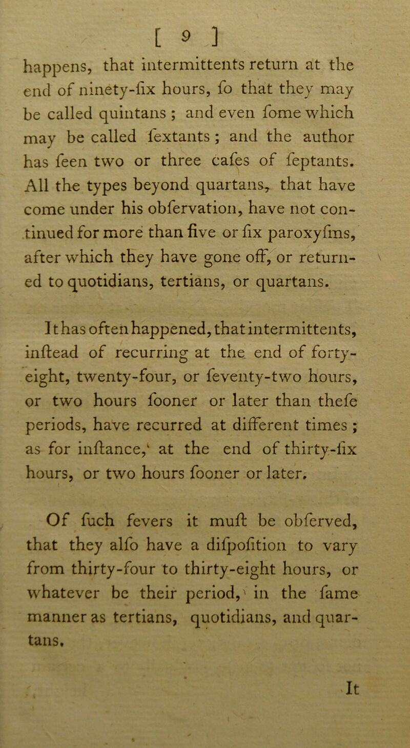 happens, that intermittents return at the end of ninety-fix hours, fo that they may be called quintans ; and even fome which may be called lextants ; and the author has feen two or three cafes of feptants. All the types beyond quartans, that have come under his obfervation, have not con- tinued for more than five or fix paroxyfms, after which they have gone off, or return- ed to quotidians, tertians, or quartans. ] t has often happened, that intermittents, inftead of recurring at the. end of forty- eight, twenty-four, or feventy-two hours, or two hours fooner or later than thefe periods, have recurred at different times; as for inflance,' at the end of thirty-fix hours, or two hours fooner or later. Of fuch fevers it muff be obferved, that they alfo have a difpofition to vary from thirty-four to thirty-eight hours, or whatever be their period,' in the fame manner as tertians, quotidians, and quar- tans. It