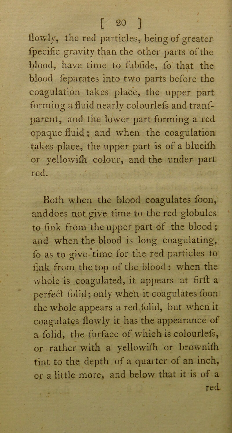 (lowly, the red particles, being of greater fpecilic gravity than the other parts of the blood, have time to fubfide, fo that the blood feparates into two parts before the coagulation takes place, the upper part forming a fluid nearly colourlefs and trans- parent, and the lower part forming a red opaque fluid; and when the coagulation takes place, the upper part is of a blueifh or yellowifh colour, and the under part red. Both when the blood coagulates foon, and does not give time to the red globules to link from the upper part of the blood ; and when the blood is long coagulating, fo as to give time for the red particles to fink from the top of the blood : when the whole is coagulated, it appears at flrfl: a perfect Solid; only when it coagulates Soon the whole appears a red Solid, but when it coagulates (lowly it has the appearance of a Solid, the Surface of which is colourlefs, or rather with a yellowifh or brownifh tint to the depth of a quarter of an inch, or a little more, and below that it is of a red