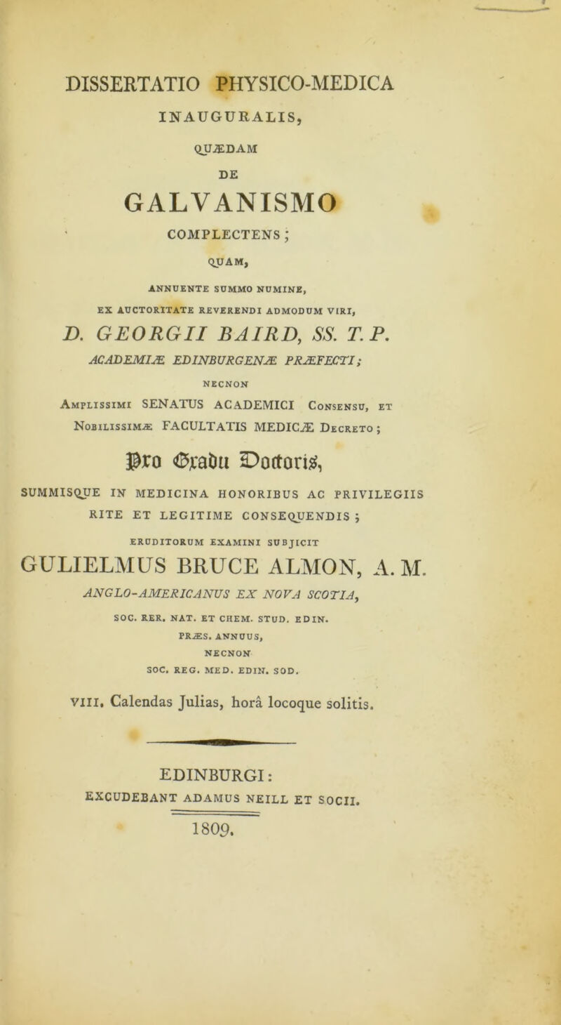 DISSERTATIO PHYSICO-MEDICA INAUGURALIS, QUJEDAM DE GALVANISMO COMPLECTENS ; qvAM, ANNUENTE SUMMO NUMINE, EX AUCTORITATE REVERENDI ADMODUM VIRI, D. GEORGII BAIRD, SS. T.P. ACADEMIA EDINBURGENJE PROFECTI; NECNON Amplissimi SENATUS ACADEMICI Consensu, et Nobilissima FACULTATIS MEDICA: Decreto ; Pro Doftoris^, SUMMISQUE IN MEDICINA HONORIBUS AC PRIVILEGIIS RITE ET LEGITIME CONSEQUENDIS ; ERUDITORUM EXAMINI SUBJICIT GULIELMUS BRUCE ALMON, A. M. ANGLO-AMERICANUS EX NOVA SCOTIA, SOC. RER, NAT. ET CHEM. STUD. EDIN. PR.ES. ANNUUS, NECNON SOC. REG. MED. EDIN. SOD. VIII, Calendas Julias, hora locoque solitis. EDINBURGI: EXCUDEBANT ADAMUS NEILL ET SOCII. 1809.