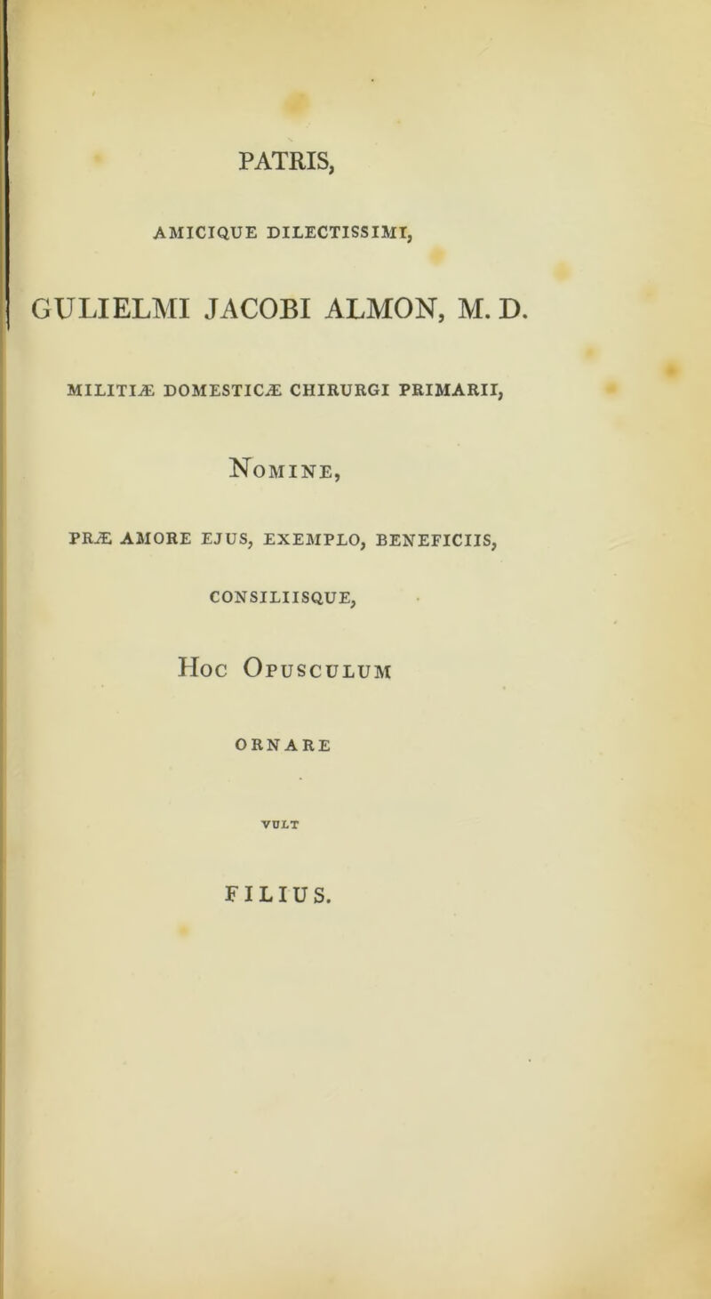 PATRIS, AMICIQUE DILECTISSIMI, j GULIELMI JACOBI ALMON, M. D. militia: domestica: chirurgi primarii. Nomine, pra: amore ejus, exemplo, beneficiis, consiliisque, PIoc Opusculum ORNARE VOLT FILIUS