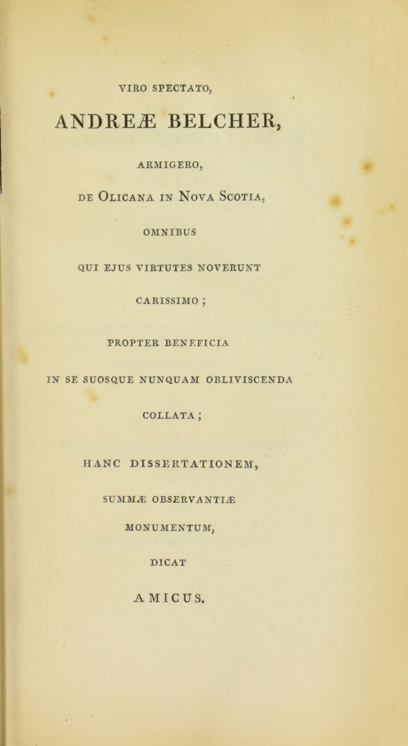 VIRO SPECTATO, ANDRE^ BELCHER, ARMIGERO, # DE Olicana in Nova Scotia, , OMNIBUS QUI EJUS virtutes NOVERUNT CARISSIMO ; PROPTER BENEFICIA IN SE SUOSQUE NUNQUAM OBLIVISCENDA COLLATA; HANC DISSERTATIONEM, SUMM/E OBSERVANTI/E MONUMENTUM, DICAT AMICUS