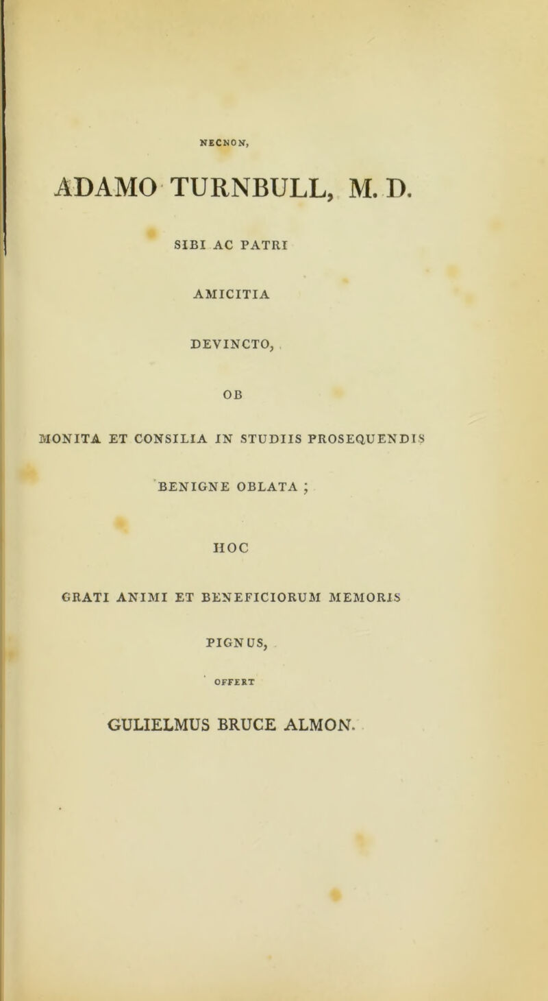 NECNON, ADAMO TURNBULL, M. D. SIBI AC PATRI AMICITIA DEVINCTO, , OB MONITA ET CONSILIA IN STUDIIS PROSEQUENDIS 'BENIGNE OBLATA ; HOC GRATI ANIMI ET BENEFICIORUM MEMORIS PIGNUS, OFFEET GULIELMUS BRUCE ALMON,