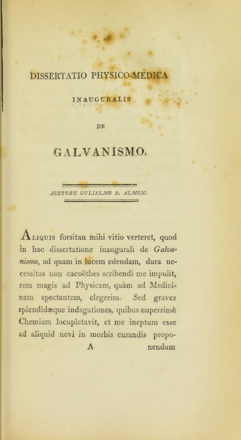 DISSERTATIO PHYSICO-MEDICA INAUGURAIIS r DE GALVANISMO. AUCTORE GULIELMO B. ALMON, Aliquis forsitan mihi vitio verteret, quod in hac dissertatione inaugurali de Galva^ nismo, ad quam in lucem edendam, dura ne- cessitas non cacoethes scribendi me impulit, rem magis ad Physicam, qu^m ad IMedici- nam spectantem, elegerim. Sed graves splendidasque indagationes, quibus nuperrimfe Chemiam locupletavit, et me ineptum esse ad aliquid novi in morbis curandis propo- A nendum