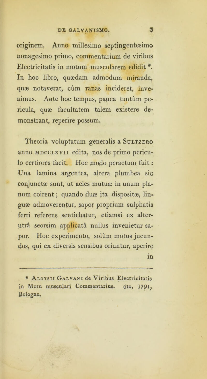 originem. Anno millesimo septingentesimo nonagesimo primo, commentarium de viribus Electricitatis in motum muscularem edidit In hoc libro, qusedam admodum miranda, quGe notaverat, cum ranas incideret, inve- nimus. Ante hoc tempus, pauca tantum pe- ricula, quae facultatem talem existere de- monstrant, reperire possum. Theoria voluptatum generalis a Sultzero anno mdcclxvii edita, nos de primo pericu- lo certiores facit. Hoc modo peractum fuit: Una lamina argentea, altera plumbea sic conjunctae sunt, ut acies mutuae in unum pla- num coirent; quando duae ita dispositae, lin- guae admoverentur, sapor proprium sulpbatis ferri referens sentiebatur, etiamsi ex alter- utra seorsim applicati nullus invenietur sa- por. Hoc experimento, solum motus jucun- dos, qui ex diversis sensibus oriuntur, aperire in * Aloysii Galvani de Viribus Electricitatis in Motu musculari Commentarius. 4to, 179i; Bologae.