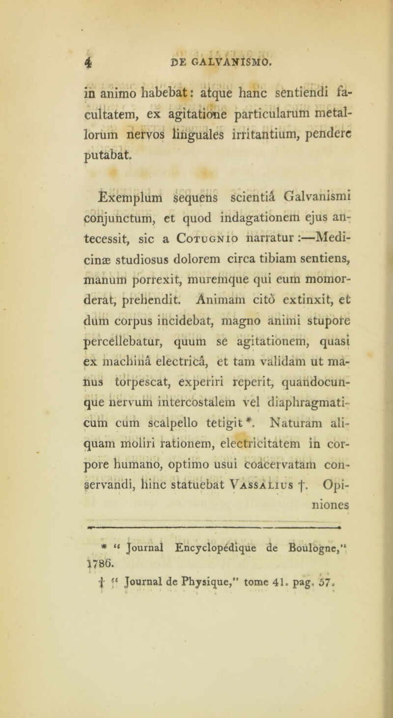 ih animo haliebat: atque hanc sentiendi fa- cultatem, ex agitatione particularum metal- lorum nervos linguales irritantium, pendere putabat. Exemplum sequens scientia Galvanismi conjunctum, ct quod indagationem ejus an- tecessit, sic a CoTUGNio narratur:—Medi- cinae studiosus dolorem circa tibiam sentiens, manum porrexit, muremque qui eum momor- derat, prehendit. Animam citd extinxit, et dum corpus incidebat, magno animi stupore percellebatur, quum se agitationem, quasi ex machina electrica, et tam validam ut ma- nus torpescat, experiri reperit, quandocun- que nervum intercostalem vel diaphragmati- cum cum scalpello tetigit*. Naturam ali- quam moliri rationem, electrlcitatem in cor- pore humano, optimo usui coacervatam con- \ servandi, hinc statuebat Vassalius f. Opi- niones * “ Journal Encyclopedique de Boulognc,’* J786. 9 p n Journal de Physique,” tome 41. pag. 57«. « ‘ «>