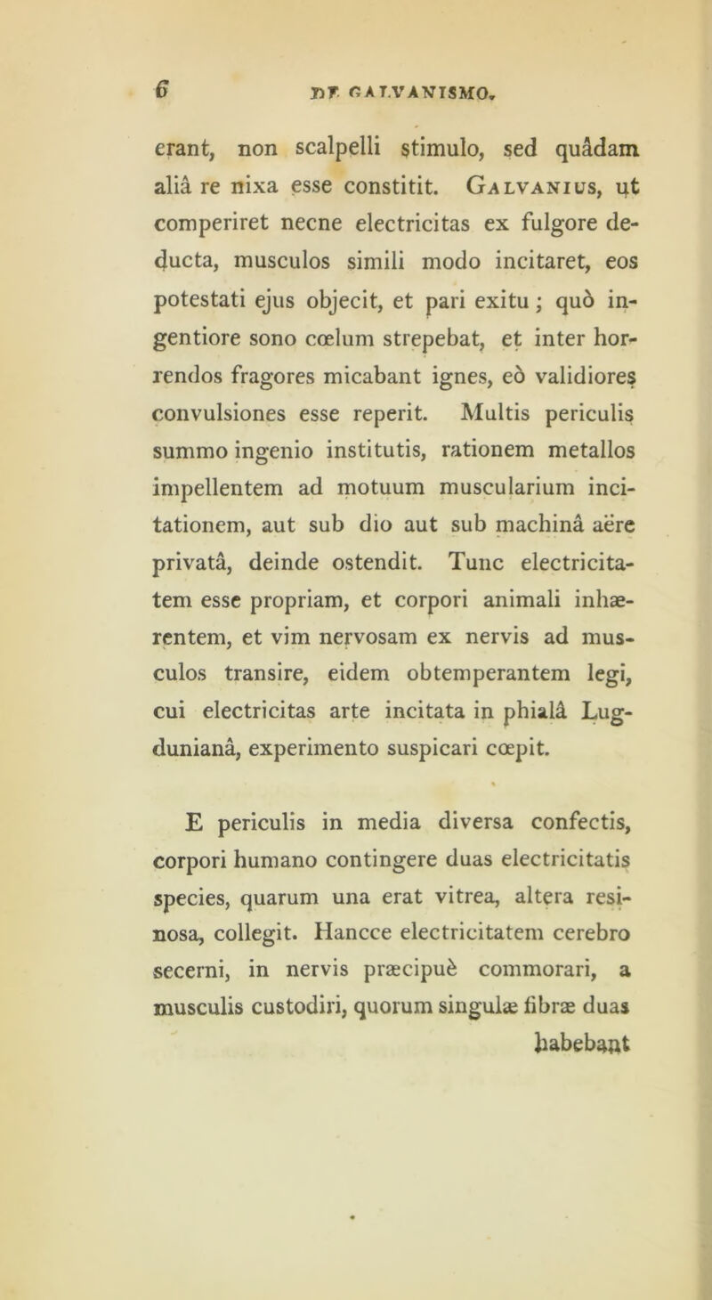 erant, non scalpelli stimulo, sed quadam alia re nixa esse constitit. Galvanius, qt comperiret necne electricitas ex fulgore de- ducta, musculos simili modo incitaret, eos potestati ejus objecit, et pari exitu; qu6 in- gentiore sono coelum strepebat, et inter hor- rendos fragores micabant ignes, e6 validiores convulsiones esse reperit. Multis periculis summo ingenio institutis, rationem metallos impellentem ad inotuum muscularium inci- tationem, aut sub dio aut sub niachina aere privata, deinde ostendit. Tunc electricita- tem esse propriam, et corpori animali inhae- rentem, et vim nervosam ex nervis ad mus- culos transire, eidem obtemperantem legi, cui electricitas arte incitata in phiali Lug- duniana, experimento suspicari coepit. E periculis in media diversa confectis, corpori humano contingere duas electricitatis species, quarum una erat vitrea, altera resi- nosa, collegit. Hancce electricitatem cerebro secerni, in nervis praecipui commorari, a musculis custodiri, quorum singulse fibrae duas fiabebaut