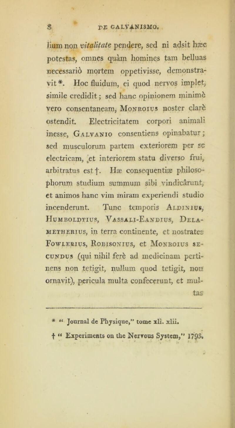 Jium non wtalitate pendere, sed ni adsit hxc potestas, omnes quam homines tam belluas necessarib mortem oppetivisse, demonstra- vit Hoc fluidum, ei quod nervos implet, simile credidit; sed hanc opinionem minimi vero consentaneam, Monroius noster clar^ ostendit Electricitatem corpori animali inesse, Galvanio consentiens opinabatur; sed musculorum partem exteriorem per se electricam, ^et interiorem statu diverso frui, arbitratus estf. Hae consequentiie philoso- phorum studium summum sibi vindicarunt, et animos hanc vim miram experiendi studio incenderunt. Tunc temporis Aldinius, Humboldtius, Vassali-Eandius, Dela- METHERius, in terra continente, et nostratem Foweeeius, Robisonius, et Monroius se- cundus (qui nihil fer^ ad medicinam perti- nens non tetigit, nullum quod tetigit, non ornavit), pericula multa confecerunt, et mul- tas * “ Journal de Physique,” tome xli. xlii. t ** Experiments on the Nerrous Sjstem,*’ 179^