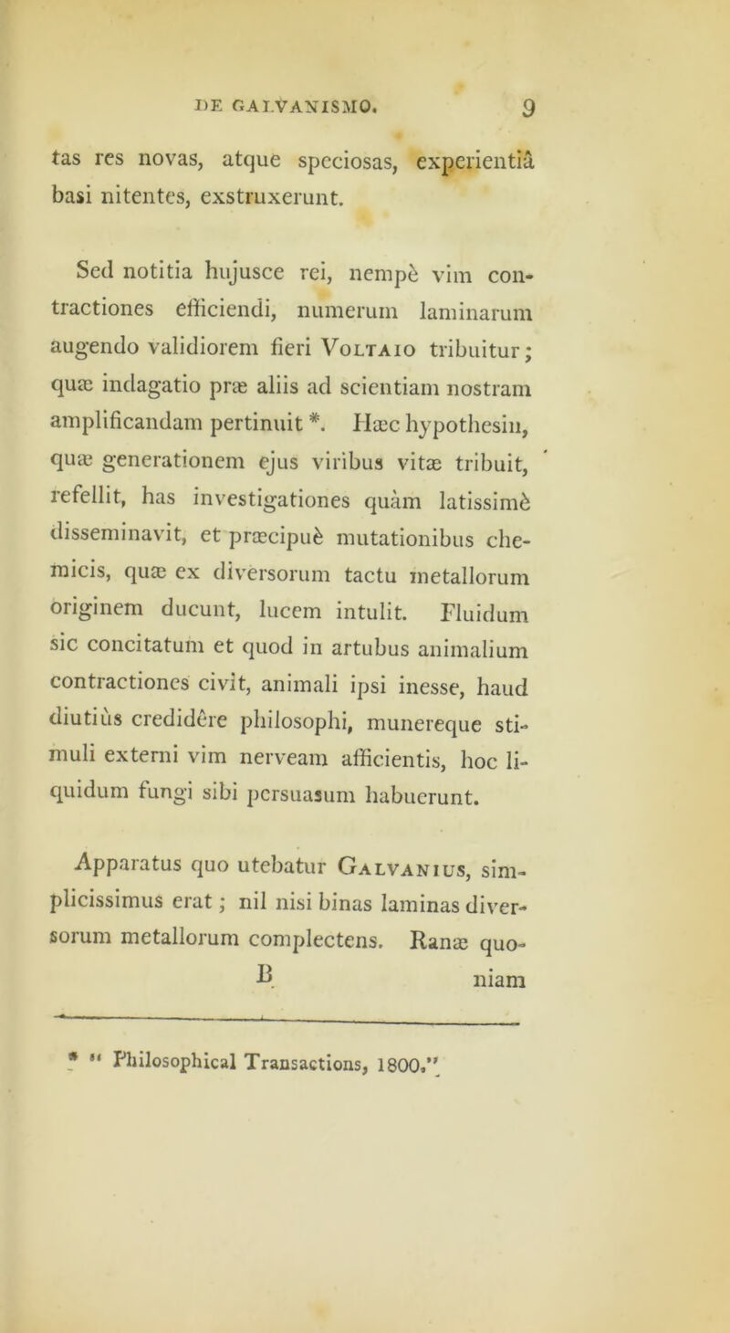 tas res novas, atque speciosas, experientia basi nitentes, exstruxerunt. Sed notitia hujusce rei, nemp^ vim con- tractiones efficiendi, numerum laminarum augendo validiorem fieri Voltaio tribuitur; quje indagatio prie aliis ad scientiam nostram amplificandam pertinuit Ha:c hypothesiii, qua3 generationem ejus viribus vitae tribuit, refellit, has investigationes quam latissimi disseminavit, et prjEcipu^ mutationibus che- micis, quee ex diversorum tactu metallorum originem ducunt, lucem intulit. Fluidum sic concitatum et quod in artubus animalium contractiones civit, animali ipsi inesse, haud diutius credidere philosophi, munereque sti- muli externi vim nerveam afficientis, hoc li- quidum fungi sibi persuasum habuerunt. Apparatus quo utebatur Galvanius, sim- plicissimus erat; nil nisi binas laminas diver- sorum metallorum complectens. Ranas quo- niam f Philosophical Transactions, 1800.’*