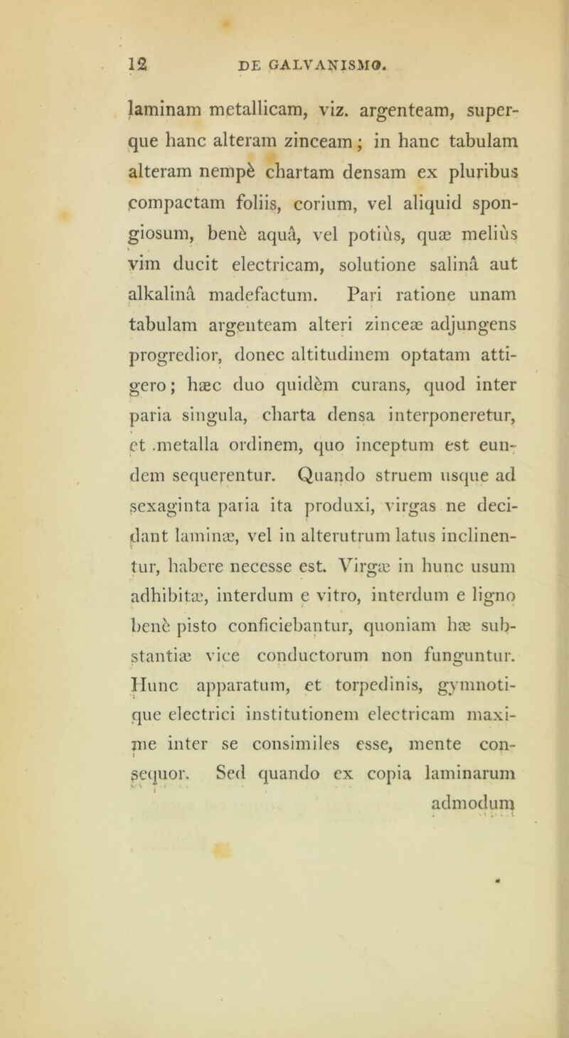 laminam metallicam, viz. argenteam, siiper- que hanc alteram zinceam ; in hanc tabulam alteram nemp^ chartam densam ex pluribus compactam foliis, corium, vel aliquid spon- giosum, ben^ aqua, vel potius, quas melius vim ducit electricam, solutione salina aut alkalina madefactum. Pari ratione unam t tabulam argenteam alteri zinceae adjungens progredior, donec altitudinem optatam atti- gero ; biEC duo quidam curans, quod inter paria singula, charta densa interponeretur, et .metalla ordinem, quo inceptum est eun- dem sequerentur. Quando struem usque ad sexaginta paria ita produxi, virgas ne deci- dant lamina3, vel in alterutrum latus inclinen- tur, habere necesse est. Virgin in hunc usum adhibitae, interdum e vitro, interdum e ligno bene pisto conficiebantur, quoniam lue sub- stantia3 vice conductorum non funguntur. ITunc apparatum, et torpedinis, gymnoti- que electrici institutionem electricam maxi- nie inter se consimiles esse, mente con- sequor. Sed quando ex copia laminarum admodum