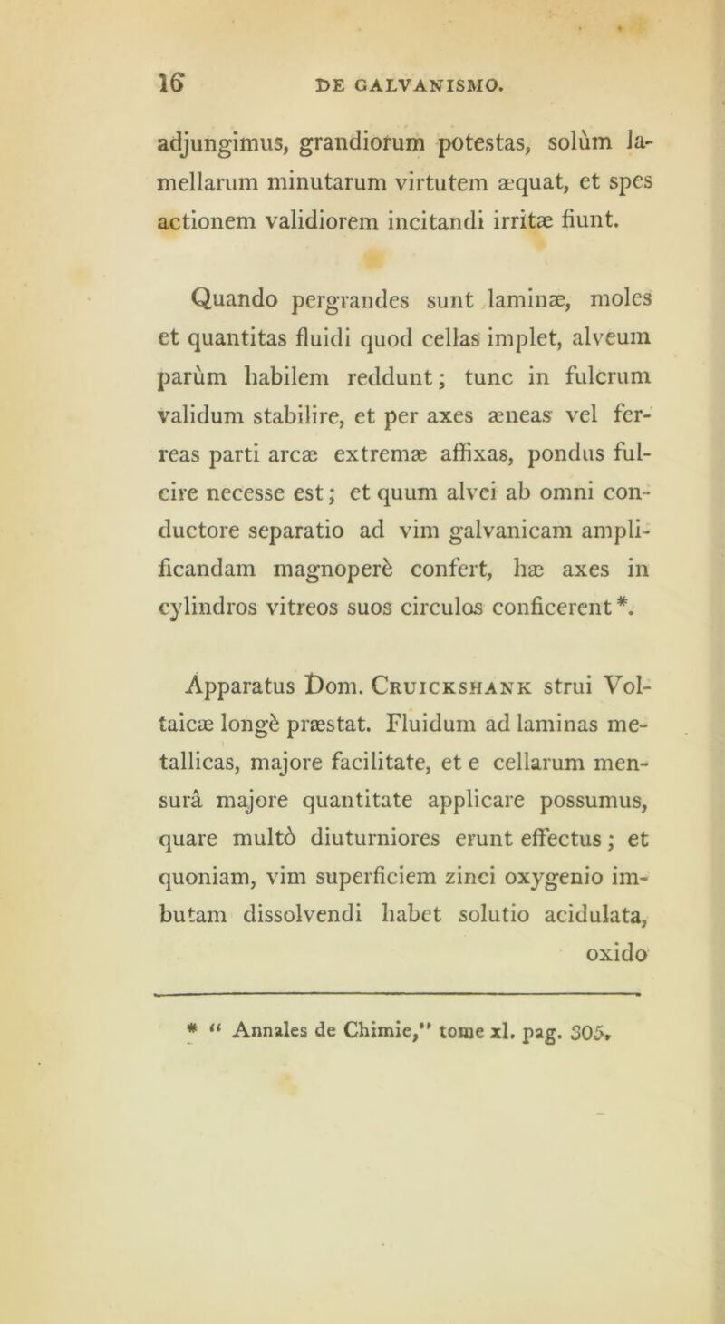 adjungimus, grandiorum potestas, solum la- mellarum minutarum virtutem a?quat, et spes actionem validiorem incitandi irritae fiunt. Quando pergrandes sunt laminae, moles et quantitas fluidi quod cellas implet, alveum parum habilem reddunt; tunc in fulcrum validum stabilire, et per axes aeneas vel fer- reas parti arcae extremae affixas, pondus ful- cire necesse est; et quum alvei ab omni con- ductore separatio ad vim galvanicam ampli- ficandam inagnoper^ confert, bae axes in cylindros vitreos suos circulos conficerent *. Apparatus Doin. Cruickshank strui Vol- taicic long^ praestat. Fluidum ad laminas me- tallicas, majore facilitate, et e cellarum men- sura majore quantitate applicare possumus, quare mult6 diuturniores erunt effectus; et quoniam, vim superficiem zinci oxygenio im- butam dissolvendi babct solutio acidulata, oxido * “ Annales de Chimie,” tome xl, pag. 30^.