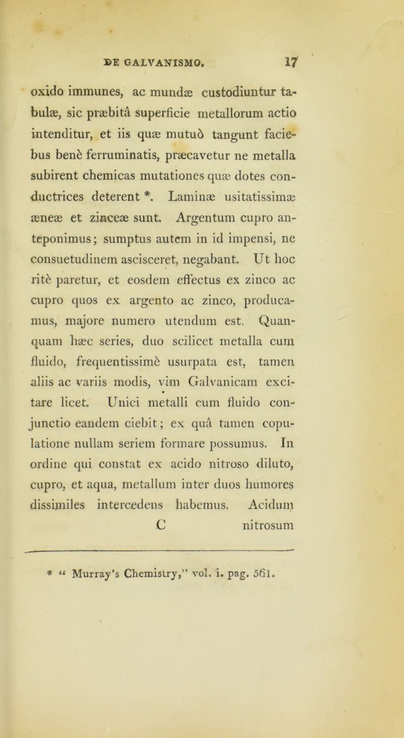 oxido immunes, ac mundas custodiuntur ta- bulae, sic piaebita superficie metallorum actio intenditur, et iis quae mutub tangunt facie- bus ben^ ferruminatis, praecavetur ne metalla subirent chemicas mutationes qua, dotes con- ductrices deterent *. Laminae usitatissimae aeneae et zinceae sunt. Argentum cupro an- teponimus; sumptus autem in id impensi, ne consuetudinem ascisceret, negabant. Ut hoc rit^ paretur, et eosdem effectus ex zinco ac cupro quos ex argento ac zinco, produca- mus, majore numero utendum est, Quan- quam haec series, duo scilicet metalla cum fluido, frequentissime usurpata est, tamen aliis ac variis modis, vim Galvanicam exci- • tare licet. Unici metalli cum fluido con- junctio eandem ciebit; ex qua tamen copu- latione nullam seriem formare possumus. In ordine qui constat ex acido nitroso diluto, cupro, et aqua, metallum inter duos humores dissimiles intercedens habemus. Acidum C nitrosum * “ Murray’s Chemlstry,” vol. i. pag. 5fil.