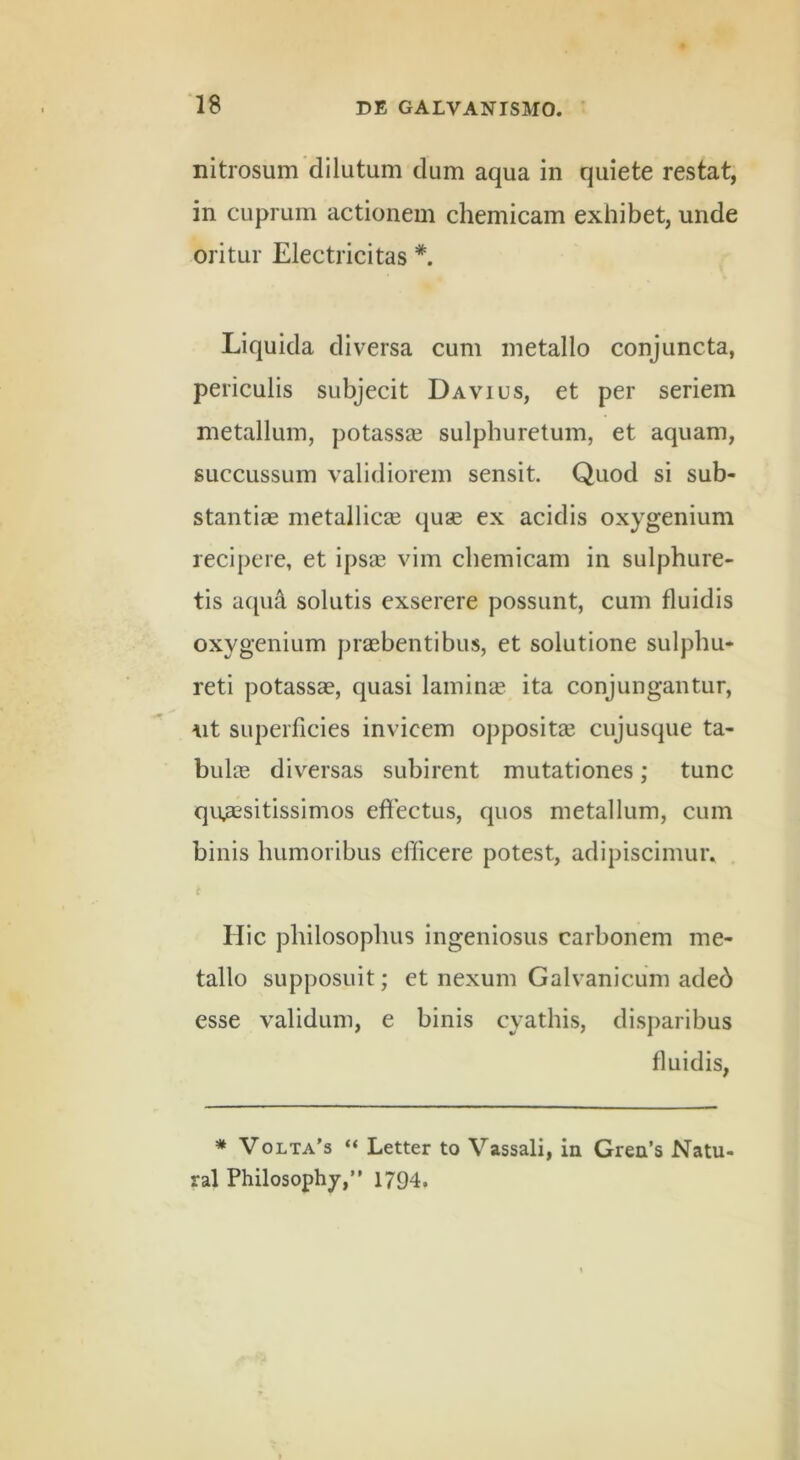 nitrosum dilutum dum aqua in quiete restat, in cuprum actionem chemicam exhibet, unde oritur Electricitas *. Liquida diversa cum metallo conjuncta, periculis subjecit Davius, et per seriem metallum, potassa3 sulphuretum, et aquam, succussum validiorem sensit. Quod si sub- stantiae metallicse quae ex acidis oxygenium recipere, et ipsa3 vim chemicam in sulphure- tis acpu\ solutis exserere possunt, cum fluidis oxygenium praebentibus, et solutione sulphu- reti potassae, quasi lamime ita conjungantur, ut superficies invicem oppositae cujusque ta- bulae diversas subirent mutationes; tunc quaesitissimos efiectus, quos metallum, cum binis humoribus efficere potest, adipiscimur. c Hic philosophus ingeniosus carbonem me- tallo supposuit; et nexum Galvanicum adeb esse validum, e binis cyathis, disparibus fluidis, * Volta’s “ Letter to Vassali, in Gren’s Natu- ral Philosophy,” 1794.