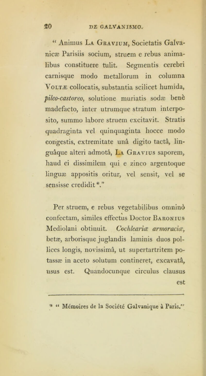 ‘‘ Animus La Gravium, Societatis Galva- nicas Parisiis socium, struem e rebus anima- libus constituere tulit. Segmentis cerebri carnisque modo metallorum in columna Volta: collocatis, substantia scilicet humida, pileo-castoixo, solutione muriatis sodee ben^ madefacto, inter utrumque stratum interpo- sito, summo labore struem excitavit. Stratis quadraginta vel quinquaginta hocce modo congestis, extremitate una digito tacta, lin- guaque alteri admota, La Gravius saporem, haud ei dissimilem qui e zinco argentoque linguas appositis oritur, vel sensit, vel se sensisse credidit*.” Per struem, e rebus vegetabilibus omninb % confectam, similes effectus Doctor Baronius Mediolani obtinuit. CochkaricK armoracicey betas, arborisque juglandis laminis duos pol- lices longis, novissima, ut supertartritem po- tassas in aceto solutum contineret, excavata, usus est. Quandocunque circulus clausus est ■jt « Memoires de la Socidtd Galvanique a Paris/'