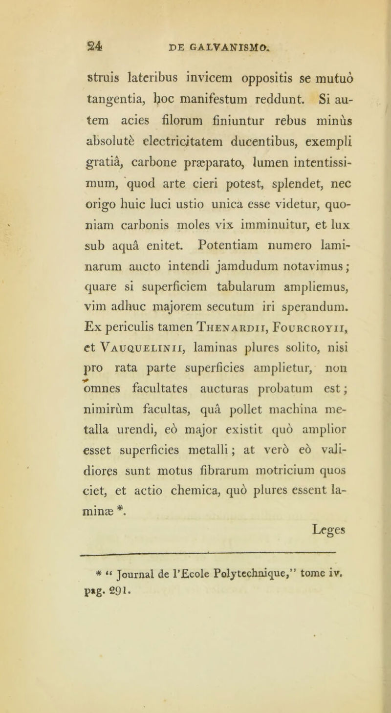 struis lateribus invicem oppositis se mutuo tangentia, boc manifestum reddunt. Si au- tem acies filorum finiuntur rebus minus absoluti electricitatem ducentibus, exempli gratia, carbone prjeparato, lumen intentissi- mum, 'quod arte cieri potest, splendet, nec origo huic luci ustio unica esse videtur, quo- niam carbonis moles vix imminuitur, et lux sub aqua enitet. Potentiam numero lami- narum aucto intendi jamdudum notavimus; quare si superficiem tabularum ampliemus, vim adhuc majorem secutum iri sperandum. Ex periculis tamen Thenardii, Fourcroyii, et Vauquelinii, laminas plures solito, nisi pro rata parte superficies amplietur, non omnes facultates aucturas probatum est; nimirum facultas, qua pollet machina me- talla urendi, ed major existit quo amplior esset superficies metalli; at vero eo vali- diores sunt motus fibrarum motricium quos ciet, et actio chemica, quo plures essent la- minae *. Leges * “ Journal de TEcole Polytcchnique,” tome iv. p»g. 291.