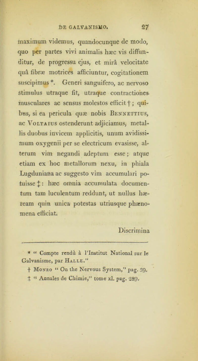 maximum videmus, quandocunque de modo, quo per partes vivi animalis hasc vis diffun- ditur, de progressu ejus, et mirA, velocitate qu^ fibrae motrices afficiuntur, cogitationem suscipimus *. Generi sanguifero, ac nervoso stimulus utraque fit, utraque contractiones musculares ac sensus molestos efficit qui- bus, si ea pericula quae nobis Bennettius, ac VoLTAius ostenderunt adjiciamus, metal- lis duobus invicem applicitis, unum avidissi- mum oxygenii per se electricum evasisse, al- terum vim negandi adeptum esse; atque etiam ex hoc metallorum nexu, in phiala Lugduniana ac suggesto vim accumulari po- tuisse ^: haec omnia accumulata documen- tum tam luculentum reddunt, ut nullus hae- ream quin unica potestas utriusque phaeno- mena efficiat. Discrimina '* “ Compte rendu a Tlnstitut National sur Ic Galvanisme, par Halle.’* f Monro “ On the Nervous System,” pag. 39. t “ Annales de Chimic,” tome xl. pag. 289^