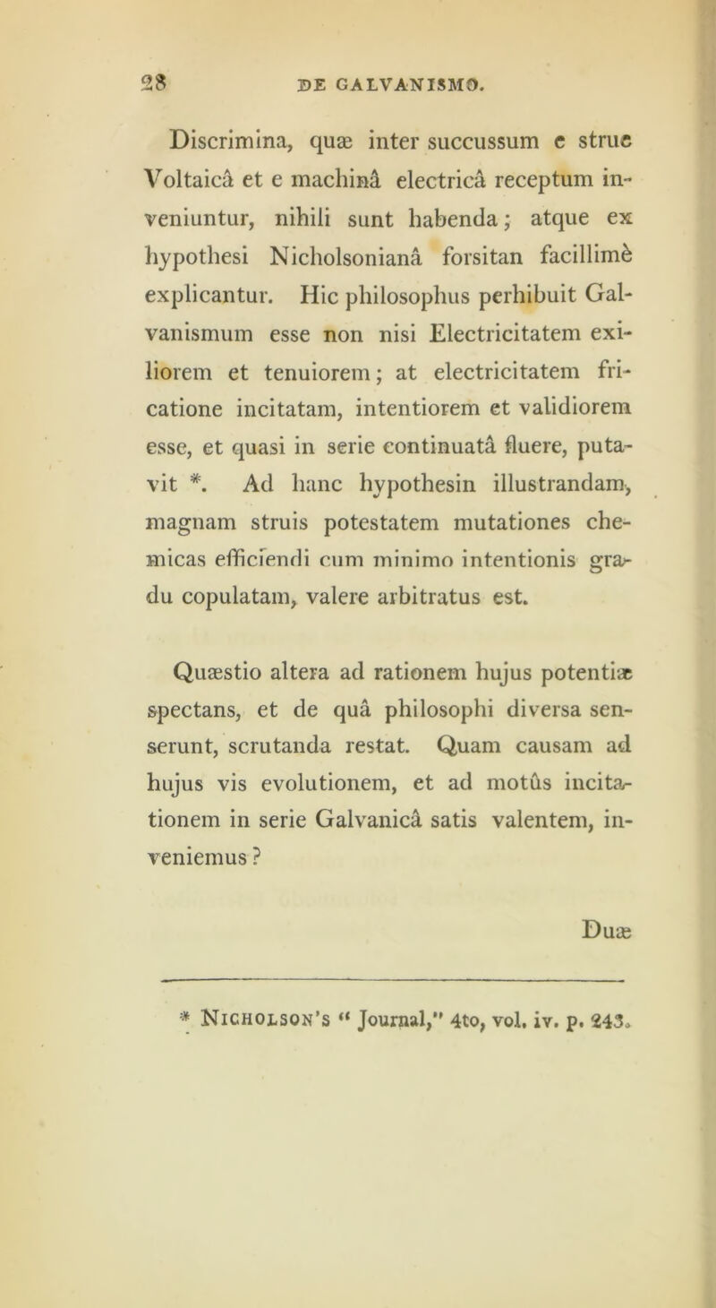 Discrimina, quae inter succussum c strue Voltaica et e machini electrica receptum in- veniuntur, nihili sunt habenda; atque ex hypothesi Nicholsoniana forsitan facillimi explicantur. Hic philosophus perhibuit Gal- vanismuin esse non nisi Electricitatem exi- liorem et tenuiorem; at electricitatem fri- catione incitatam, intentiorem et validiorem esse, et quasi in serie continuata fluere, puta- vit Ad hanc hypothesin illustrandam, magnam struis potestatem mutationes che- micas efficrendi cum minimo intentionis gra/- du copulatam^ valere arbitratus est. Quaestio altera ad rationem hujus potentiae spectans, et de qua philosophi diversa sen- serunt, scrutanda restat. Quam causam ad hujus vis evolutionem, et ad motils incita- tionem in serie Galvanic^ satis valentem, in- veniemus ? Duae * NichojLson's “ Journal,•' 4to, vol. iv. p. 243,