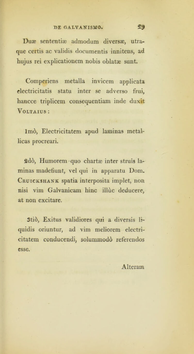 Dua0 sententias admodum diversae, utra- que certis ac validis documentis innitens, ad hujus rei explicationem nobis oblatae sunt. Comperiens metalla invicem applicata clectricitatis statu inter se adverso frui, hancce triplicem consequentiam inde duxit VOLTAIUS : lm6, Electricitatem apud laminas metal- licas procreari. 2d6, Humorem quo chartae inter struis la- minas madefiunt, vel qui in apparatu Dom. Cruickshank spatia interposita implet, non nisi vim Galvanicam hinc illuc deducere, at non excitare. 3ti6, Exitus validiores qui a diversis li- quidis oriuntur, ad vim meliorem electri- citatem conducendi, solummodb referendos esse. Alteram