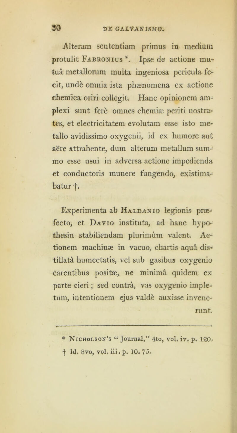 Alteram sententiam primus in medium protulit Fabronius *. Ipse de actione mu- tua metallorum multa ingeniosa pericula fe- cit, und^ omnia ista phaenomena ex actione chemica oriri collegit. Hanc opinionem am- plexi sunt fer^ omnes chemiae periti nostra- tes, et electricitatem evolutam esse isto me- tallo avidissimo oxygenii, id ex humore aut aere attrahente, dum alterum metallum sum- mo esse usui in adversa actione impedienda et conductoris munere fungendo, existima- batur f. Experimenta ab Haldanio legionis prae- fecto, et Davio instituta, ad hanc hypo- thesin stabiliendam plurimum valent Ac- tionem machinae in vacuo, chartis aqua dis- tillata humectatis, vel sub gasibus oxygenio carentibus positae, ne minimi quidem ex parte cieri; sed contr^, vas oxygenio imple- tum, intentionem ejus vald^ auxisse invene- runt * Nicholson’s “ Journal,” 4to, vol, iv. p. 120/ f Id. 8vo, vol. iii.p. 10.75,